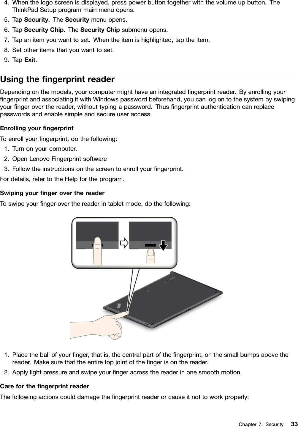 4.Whenthelogoscreenisdisplayed,presspowerbuttontogetherwiththevolumeupbutton.TheThinkPadSetupprogrammainmenuopens.5.TapSecurity.TheSecuritymenuopens.6.TapSecurityChip.TheSecurityChipsubmenuopens.7.Tapanitemyouwanttoset.Whentheitemishighlighted,taptheitem.8.Setotheritemsthatyouwanttoset.9.TapExit.UsingthengerprintreaderDependingonthemodels,yourcomputermighthaveanintegratedngerprintreader.ByenrollingyourngerprintandassociatingitwithWindowspasswordbeforehand,youcanlogontothesystembyswipingyourngeroverthereader,withouttypingapassword.Thusngerprintauthenticationcanreplacepasswordsandenablesimpleandsecureuseraccess.EnrollingyourngerprintToenrollyourngerprint,dothefollowing:1.Turnonyourcomputer.2.OpenLenovoFingerprintsoftware3.Followtheinstructionsonthescreentoenrollyourngerprint.Fordetails,refertotheHelpfortheprogram.SwipingyourngeroverthereaderToswipeyourngeroverthereaderintabletmode,dothefollowing:1.Placetheballofyournger,thatis,thecentralpartofthengerprint,onthesmallbumpsabovethereader.Makesurethattheentiretopjointofthengerisonthereader.2.Applylightpressureandswipeyourngeracrossthereaderinonesmoothmotion.CareforthengerprintreaderThefollowingactionscoulddamagethengerprintreaderorcauseitnottoworkproperly:Chapter7.Security33