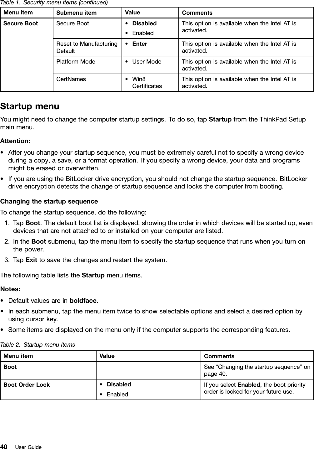 Table1.Securitymenuitems(continued)MenuitemSubmenuitemValueCommentsSecureBoot•Disabled•EnabledThisoptionisavailablewhentheIntelATisactivated.ResettoManufacturingDefault•EnterThisoptionisavailablewhentheIntelATisactivated.PlatformMode•UserModeThisoptionisavailablewhentheIntelATisactivated.SecureBootCertNames•Win8CerticatesThisoptionisavailablewhentheIntelATisactivated.StartupmenuYoumightneedtochangethecomputerstartupsettings.Todoso,tapStartupfromtheThinkPadSetupmainmenu.Attention:•Afteryouchangeyourstartupsequence,youmustbeextremelycarefulnottospecifyawrongdeviceduringacopy,asave,oraformatoperation.Ifyouspecifyawrongdevice,yourdataandprogramsmightbeerasedoroverwritten.•IfyouareusingtheBitLockerdriveencryption,youshouldnotchangethestartupsequence.BitLockerdriveencryptiondetectsthechangeofstartupsequenceandlocksthecomputerfrombooting.ChangingthestartupsequenceTochangethestartupsequence,dothefollowing:1.TapBoot.Thedefaultbootlistisdisplayed,showingtheorderinwhichdeviceswillbestartedup,evendevicesthatarenotattachedtoorinstalledonyourcomputerarelisted.2.IntheBootsubmenu,tapthemenuitemtospecifythestartupsequencethatrunswhenyouturnonthepower.3.TapExittosavethechangesandrestartthesystem.ThefollowingtableliststheStartupmenuitems.Notes:•Defaultvaluesareinboldface.•Ineachsubmenu,tapthemenuitemtwicetoshowselectableoptionsandselectadesiredoptionbyusingcursorkey.•Someitemsaredisplayedonthemenuonlyifthecomputersupportsthecorrespondingfeatures.Table2.StartupmenuitemsMenuitemValueCommentsBootSee“Changingthestartupsequence”onpage40.BootOrderLock•Disabled•EnabledIfyouselectEnabled,thebootpriorityorderislockedforyourfutureuse.40UserGuide