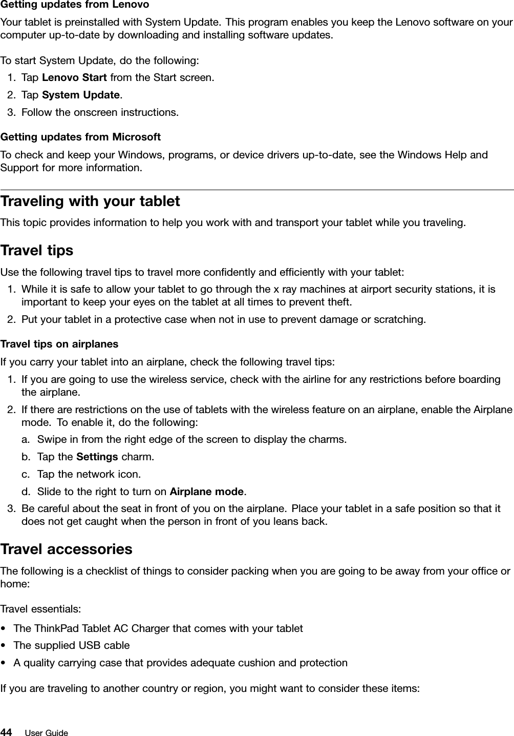 GettingupdatesfromLenovoYourtabletispreinstalledwithSystemUpdate.ThisprogramenablesyoukeeptheLenovosoftwareonyourcomputerup-to-datebydownloadingandinstallingsoftwareupdates.TostartSystemUpdate,dothefollowing:1.TapLenovoStartfromtheStartscreen.2.TapSystemUpdate.3.Followtheonscreeninstructions.GettingupdatesfromMicrosoftTocheckandkeepyourWindows,programs,ordevicedriversup-to-date,seetheWindowsHelpandSupportformoreinformation.TravelingwithyourtabletThistopicprovidesinformationtohelpyouworkwithandtransportyourtabletwhileyoutraveling.TraveltipsUsethefollowingtraveltipstotravelmorecondentlyandefcientlywithyourtablet:1.Whileitissafetoallowyourtablettogothroughthexraymachinesatairportsecuritystations,itisimportanttokeepyoureyesonthetabletatalltimestopreventtheft.2.Putyourtabletinaprotectivecasewhennotinusetopreventdamageorscratching.TraveltipsonairplanesIfyoucarryyourtabletintoanairplane,checkthefollowingtraveltips:1.Ifyouaregoingtousethewirelessservice,checkwiththeairlineforanyrestrictionsbeforeboardingtheairplane.2.Iftherearerestrictionsontheuseoftabletswiththewirelessfeatureonanairplane,enabletheAirplanemode.Toenableit,dothefollowing:a.Swipeinfromtherightedgeofthescreentodisplaythecharms.b.TaptheSettingscharm.c.Tapthenetworkicon.d.SlidetotherighttoturnonAirplanemode.3.Becarefulabouttheseatinfrontofyouontheairplane.Placeyourtabletinasafepositionsothatitdoesnotgetcaughtwhenthepersoninfrontofyouleansback.TravelaccessoriesThefollowingisachecklistofthingstoconsiderpackingwhenyouaregoingtobeawayfromyourofceorhome:Travelessentials:•TheThinkPadTabletACChargerthatcomeswithyourtablet•ThesuppliedUSBcable•AqualitycarryingcasethatprovidesadequatecushionandprotectionIfyouaretravelingtoanothercountryorregion,youmightwanttoconsidertheseitems:44UserGuide