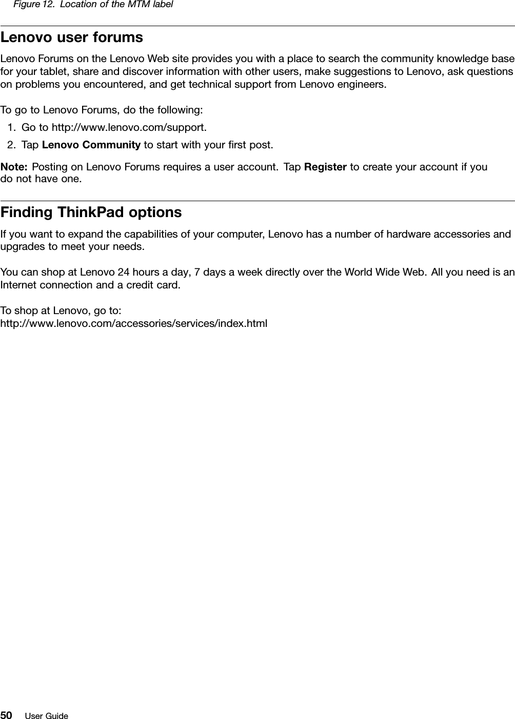 Figure12.LocationoftheMTMlabelLenovouserforumsLenovoForumsontheLenovoWebsiteprovidesyouwithaplacetosearchthecommunityknowledgebaseforyourtablet,shareanddiscoverinformationwithotherusers,makesuggestionstoLenovo,askquestionsonproblemsyouencountered,andgettechnicalsupportfromLenovoengineers.TogotoLenovoForums,dothefollowing:1.Gotohttp://www.lenovo.com/support.2.TapLenovoCommunitytostartwithyourrstpost.Note:PostingonLenovoForumsrequiresauseraccount.TapRegistertocreateyouraccountifyoudonothaveone.FindingThinkPadoptionsIfyouwanttoexpandthecapabilitiesofyourcomputer,Lenovohasanumberofhardwareaccessoriesandupgradestomeetyourneeds.YoucanshopatLenovo24hoursaday,7daysaweekdirectlyovertheWorldWideWeb.AllyouneedisanInternetconnectionandacreditcard.ToshopatLenovo,goto:http://www.lenovo.com/accessories/services/index.html50UserGuide