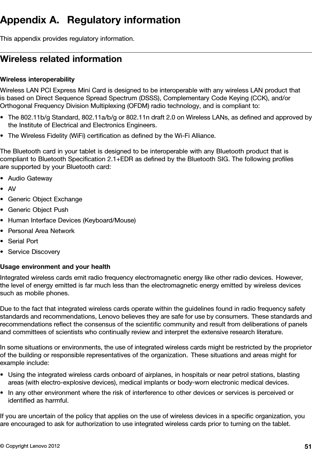 AppendixA.RegulatoryinformationThisappendixprovidesregulatoryinformation.WirelessrelatedinformationWirelessinteroperabilityWirelessLANPCIExpressMiniCardisdesignedtobeinteroperablewithanywirelessLANproductthatisbasedonDirectSequenceSpreadSpectrum(DSSS),ComplementaryCodeKeying(CCK),and/orOrthogonalFrequencyDivisionMultiplexing(OFDM)radiotechnology,andiscompliantto:•The802.11b/gStandard,802.11a/b/gor802.11ndraft2.0onWirelessLANs,asdenedandapprovedbytheInstituteofElectricalandElectronicsEngineers.•TheWirelessFidelity(WiFi)certicationasdenedbytheWi-FiAlliance.TheBluetoothcardinyourtabletisdesignedtobeinteroperablewithanyBluetoothproductthatiscomplianttoBluetoothSpecication2.1+EDRasdenedbytheBluetoothSIG.ThefollowingprolesaresupportedbyyourBluetoothcard:•AudioGateway•AV•GenericObjectExchange•GenericObjectPush•HumanInterfaceDevices(Keyboard/Mouse)•PersonalAreaNetwork•SerialPort•ServiceDiscoveryUsageenvironmentandyourhealthIntegratedwirelesscardsemitradiofrequencyelectromagneticenergylikeotherradiodevices.However,thelevelofenergyemittedisfarmuchlessthantheelectromagneticenergyemittedbywirelessdevicessuchasmobilephones.Duetothefactthatintegratedwirelesscardsoperatewithintheguidelinesfoundinradiofrequencysafetystandardsandrecommendations,Lenovobelievestheyaresafeforusebyconsumers.Thesestandardsandrecommendationsreecttheconsensusofthescienticcommunityandresultfromdeliberationsofpanelsandcommitteesofscientistswhocontinuallyreviewandinterprettheextensiveresearchliterature.Insomesituationsorenvironments,theuseofintegratedwirelesscardsmightberestrictedbytheproprietorofthebuildingorresponsiblerepresentativesoftheorganization.Thesesituationsandareasmightforexampleinclude:•Usingtheintegratedwirelesscardsonboardofairplanes,inhospitalsornearpetrolstations,blastingareas(withelectro-explosivedevices),medicalimplantsorbody-wornelectronicmedicaldevices.•Inanyotherenvironmentwheretheriskofinterferencetootherdevicesorservicesisperceivedoridentiedasharmful.Ifyouareuncertainofthepolicythatappliesontheuseofwirelessdevicesinaspecicorganization,youareencouragedtoaskforauthorizationtouseintegratedwirelesscardspriortoturningonthetablet.©CopyrightLenovo201251