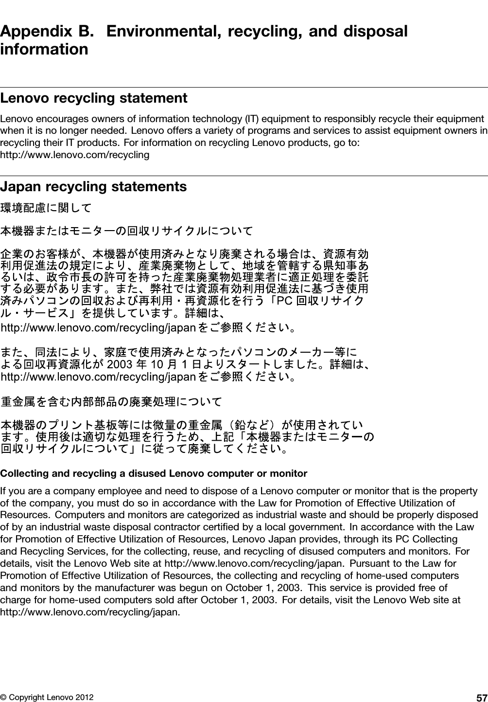 AppendixB.Environmental,recycling,anddisposalinformationLenovorecyclingstatementLenovoencouragesownersofinformationtechnology(IT)equipmenttoresponsiblyrecycletheirequipmentwhenitisnolongerneeded.LenovooffersavarietyofprogramsandservicestoassistequipmentownersinrecyclingtheirITproducts.ForinformationonrecyclingLenovoproducts,goto:http://www.lenovo.com/recyclingJapanrecyclingstatementsCollectingandrecyclingadisusedLenovocomputerormonitorIfyouareacompanyemployeeandneedtodisposeofaLenovocomputerormonitorthatisthepropertyofthecompany,youmustdosoinaccordancewiththeLawforPromotionofEffectiveUtilizationofResources.Computersandmonitorsarecategorizedasindustrialwasteandshouldbeproperlydisposedofbyanindustrialwastedisposalcontractorcertiedbyalocalgovernment.InaccordancewiththeLawforPromotionofEffectiveUtilizationofResources,LenovoJapanprovides,throughitsPCCollectingandRecyclingServices,forthecollecting,reuse,andrecyclingofdisusedcomputersandmonitors.Fordetails,visittheLenovoWebsiteathttp://www.lenovo.com/recycling/japan.PursuanttotheLawforPromotionofEffectiveUtilizationofResources,thecollectingandrecyclingofhome-usedcomputersandmonitorsbythemanufacturerwasbegunonOctober1,2003.Thisserviceisprovidedfreeofchargeforhome-usedcomputerssoldafterOctober1,2003.Fordetails,visittheLenovoWebsiteathttp://www.lenovo.com/recycling/japan.©CopyrightLenovo201257