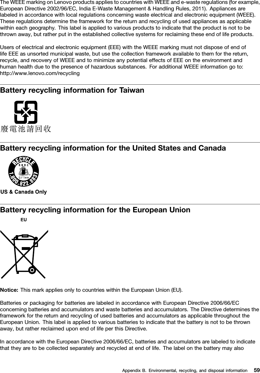 TheWEEEmarkingonLenovoproductsappliestocountrieswithWEEEande-wasteregulations(forexample,EuropeanDirective2002/96/EC,IndiaE-WasteManagement&amp;HandlingRules,2011).Appliancesarelabeledinaccordancewithlocalregulationsconcerningwasteelectricalandelectronicequipment(WEEE).Theseregulationsdeterminetheframeworkforthereturnandrecyclingofusedappliancesasapplicablewithineachgeography.Thislabelisappliedtovariousproductstoindicatethattheproductisnottobethrownaway,butratherputintheestablishedcollectivesystemsforreclaimingtheseendoflifeproducts.Usersofelectricalandelectronicequipment(EEE)withtheWEEEmarkingmustnotdisposeofendoflifeEEEasunsortedmunicipalwaste,butusethecollectionframeworkavailabletothemforthereturn,recycle,andrecoveryofWEEEandtominimizeanypotentialeffectsofEEEontheenvironmentandhumanhealthduetothepresenceofhazardoussubstances.ForadditionalWEEEinformationgoto:http://www.lenovo.com/recyclingBatteryrecyclinginformationforTaiwanBatteryrecyclinginformationfortheUnitedStatesandCanadaBatteryrecyclinginformationfortheEuropeanUnionNotice:ThismarkappliesonlytocountrieswithintheEuropeanUnion(EU).BatteriesorpackagingforbatteriesarelabeledinaccordancewithEuropeanDirective2006/66/ECconcerningbatteriesandaccumulatorsandwastebatteriesandaccumulators.TheDirectivedeterminestheframeworkforthereturnandrecyclingofusedbatteriesandaccumulatorsasapplicablethroughouttheEuropeanUnion.Thislabelisappliedtovariousbatteriestoindicatethatthebatteryisnottobethrownaway,butratherreclaimeduponendoflifeperthisDirective.InaccordancewiththeEuropeanDirective2006/66/EC,batteriesandaccumulatorsarelabeledtoindicatethattheyaretobecollectedseparatelyandrecycledatendoflife.ThelabelonthebatterymayalsoAppendixB.Environmental,recycling,anddisposalinformation59