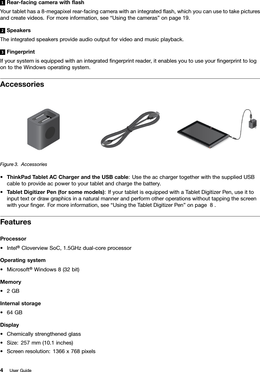 1Rear-facingcamerawithashYourtablethasa8-megapixelrear-facingcamerawithanintegratedash,whichyoucanusetotakepicturesandcreatevideos.Formoreinformation,see“Usingthecameras”onpage19.2SpeakersTheintegratedspeakersprovideaudiooutputforvideoandmusicplayback.3FingerprintIfyoursystemisequippedwithanintegratedngerprintreader,itenablesyoutouseyourngerprinttologontotheWindowsoperatingsystem.AccessoriesFigure3.Accessories•ThinkPadTabletACChargerandtheUSBcable:UsetheacchargertogetherwiththesuppliedUSBcabletoprovideacpowertoyourtabletandchargethebattery.•TabletDigitizerPen(forsomemodels):IfyourtabletisequippedwithaTabletDigitizerPen,useittoinputtextordrawgraphicsinanaturalmannerandperformotheroperationswithouttappingthescreenwithyournger.Formoreinformation,see“UsingtheTabletDigitizerPen”onpage8.FeaturesProcessor•Intel®CloverviewSoC,1.5GHzdual-coreprocessorOperatingsystem•Microsoft®Windows8(32bit)Memory•2GBInternalstorage•64GBDisplay•Chemicallystrengthenedglass•Size:257mm(10.1inches)•Screenresolution:1366x768pixels4UserGuide