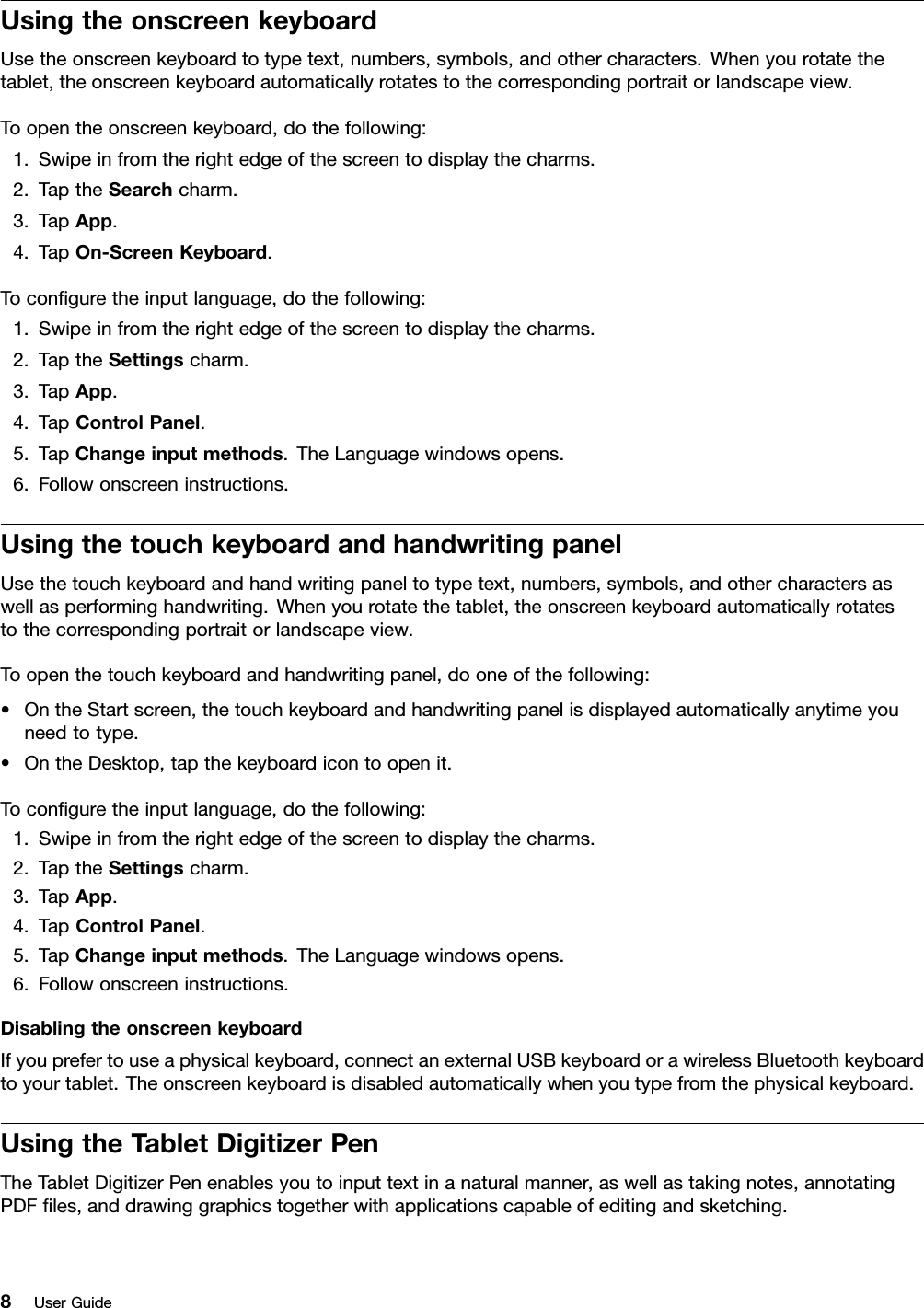 UsingtheonscreenkeyboardUsetheonscreenkeyboardtotypetext,numbers,symbols,andothercharacters.Whenyourotatethetablet,theonscreenkeyboardautomaticallyrotatestothecorrespondingportraitorlandscapeview.Toopentheonscreenkeyboard,dothefollowing:1.Swipeinfromtherightedgeofthescreentodisplaythecharms.2.TaptheSearchcharm.3.TapApp.4.TapOn-ScreenKeyboard.Toconguretheinputlanguage,dothefollowing:1.Swipeinfromtherightedgeofthescreentodisplaythecharms.2.TaptheSettingscharm.3.TapApp.4.TapControlPanel.5.TapChangeinputmethods.TheLanguagewindowsopens.6.Followonscreeninstructions.UsingthetouchkeyboardandhandwritingpanelUsethetouchkeyboardandhandwritingpaneltotypetext,numbers,symbols,andothercharactersaswellasperforminghandwriting.Whenyourotatethetablet,theonscreenkeyboardautomaticallyrotatestothecorrespondingportraitorlandscapeview.Toopenthetouchkeyboardandhandwritingpanel,dooneofthefollowing:•OntheStartscreen,thetouchkeyboardandhandwritingpanelisdisplayedautomaticallyanytimeyouneedtotype.•OntheDesktop,tapthekeyboardicontoopenit.Toconguretheinputlanguage,dothefollowing:1.Swipeinfromtherightedgeofthescreentodisplaythecharms.2.TaptheSettingscharm.3.TapApp.4.TapControlPanel.5.TapChangeinputmethods.TheLanguagewindowsopens.6.Followonscreeninstructions.DisablingtheonscreenkeyboardIfyouprefertouseaphysicalkeyboard,connectanexternalUSBkeyboardorawirelessBluetoothkeyboardtoyourtablet.Theonscreenkeyboardisdisabledautomaticallywhenyoutypefromthephysicalkeyboard.UsingtheTabletDigitizerPenTheTabletDigitizerPenenablesyoutoinputtextinanaturalmanner,aswellastakingnotes,annotatingPDFles,anddrawinggraphicstogetherwithapplicationscapableofeditingandsketching.8UserGuide