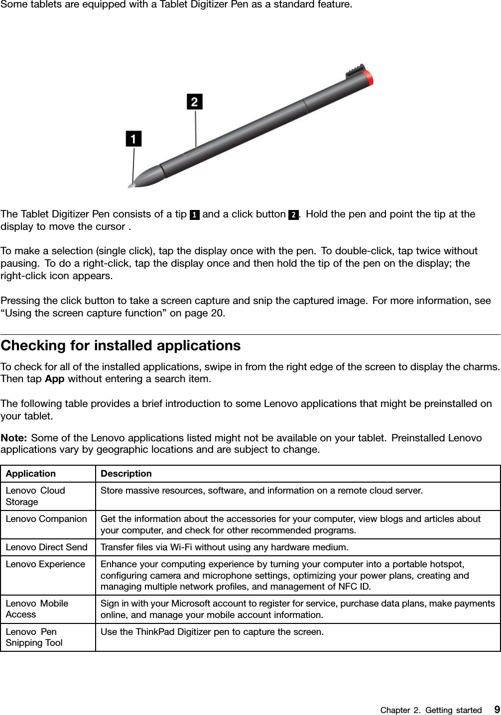 SometabletsareequippedwithaTabletDigitizerPenasastandardfeature.TheTabletDigitizerPenconsistsofatip1andaclickbutton2.Holdthepenandpointthetipatthedisplaytomovethecursor.Tomakeaselection(singleclick),tapthedisplayoncewiththepen.Todouble-click,taptwicewithoutpausing.Todoaright-click,tapthedisplayonceandthenholdthetipofthepenonthedisplay;theright-clickiconappears.Pressingtheclickbuttontotakeascreencaptureandsnipthecapturedimage.Formoreinformation,see“Usingthescreencapturefunction”onpage20.CheckingforinstalledapplicationsTocheckforalloftheinstalledapplications,swipeinfromtherightedgeofthescreentodisplaythecharms.ThentapAppwithoutenteringasearchitem.ThefollowingtableprovidesabriefintroductiontosomeLenovoapplicationsthatmightbepreinstalledonyourtablet.Note:SomeoftheLenovoapplicationslistedmightnotbeavailableonyourtablet.PreinstalledLenovoapplicationsvarybygeographiclocationsandaresubjecttochange.ApplicationDescriptionLenovoCloudStorageStoremassiveresources,software,andinformationonaremotecloudserver.LenovoCompanionGettheinformationabouttheaccessoriesforyourcomputer,viewblogsandarticlesaboutyourcomputer,andcheckforotherrecommendedprograms.LenovoDirectSendTransferlesviaWi-Fiwithoutusinganyhardwaremedium.LenovoExperienceEnhanceyourcomputingexperiencebyturningyourcomputerintoaportablehotspot,conguringcameraandmicrophonesettings,optimizingyourpowerplans,creatingandmanagingmultiplenetworkproles,andmanagementofNFCID.LenovoMobileAccessSigninwithyourMicrosoftaccounttoregisterforservice,purchasedataplans,makepaymentsonline,andmanageyourmobileaccountinformation.LenovoPenSnippingToolUsetheThinkPadDigitizerpentocapturethescreen.Chapter2.Gettingstarted9