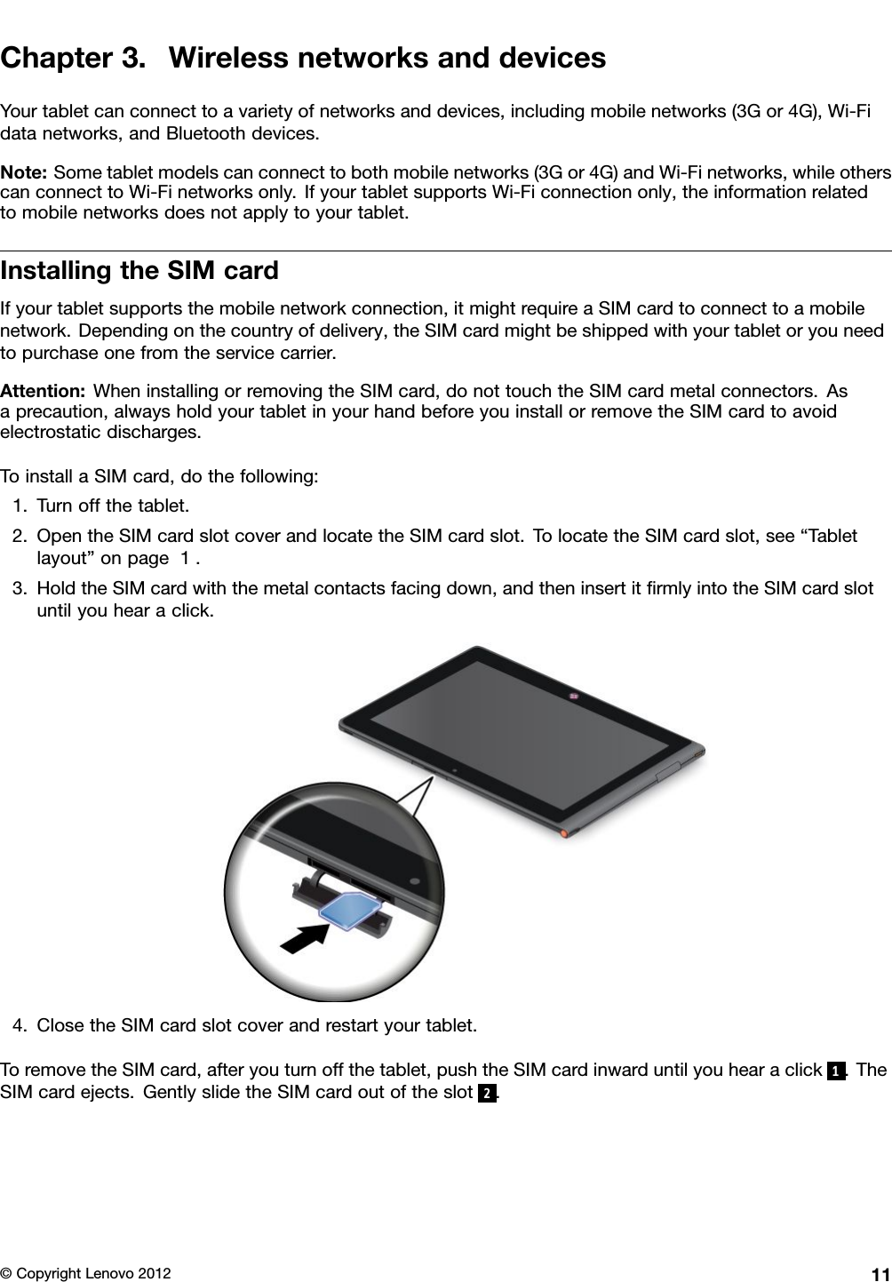 Chapter3.WirelessnetworksanddevicesYourtabletcanconnecttoavarietyofnetworksanddevices,includingmobilenetworks(3Gor4G),Wi-Fidatanetworks,andBluetoothdevices.Note:Sometabletmodelscanconnecttobothmobilenetworks(3Gor4G)andWi-Finetworks,whileotherscanconnecttoWi-Finetworksonly.IfyourtabletsupportsWi-Ficonnectiononly,theinformationrelatedtomobilenetworksdoesnotapplytoyourtablet.InstallingtheSIMcardIfyourtabletsupportsthemobilenetworkconnection,itmightrequireaSIMcardtoconnecttoamobilenetwork.Dependingonthecountryofdelivery,theSIMcardmightbeshippedwithyourtabletoryouneedtopurchaseonefromtheservicecarrier.Attention:WheninstallingorremovingtheSIMcard,donottouchtheSIMcardmetalconnectors.Asaprecaution,alwaysholdyourtabletinyourhandbeforeyouinstallorremovetheSIMcardtoavoidelectrostaticdischarges.ToinstallaSIMcard,dothefollowing:1.Turnoffthetablet.2.OpentheSIMcardslotcoverandlocatetheSIMcardslot.TolocatetheSIMcardslot,see“Tabletlayout”onpage1.3.HoldtheSIMcardwiththemetalcontactsfacingdown,andtheninsertitrmlyintotheSIMcardslotuntilyouhearaclick.4.ClosetheSIMcardslotcoverandrestartyourtablet.ToremovetheSIMcard,afteryouturnoffthetablet,pushtheSIMcardinwarduntilyouhearaclick1.TheSIMcardejects.GentlyslidetheSIMcardoutoftheslot2.©CopyrightLenovo201211