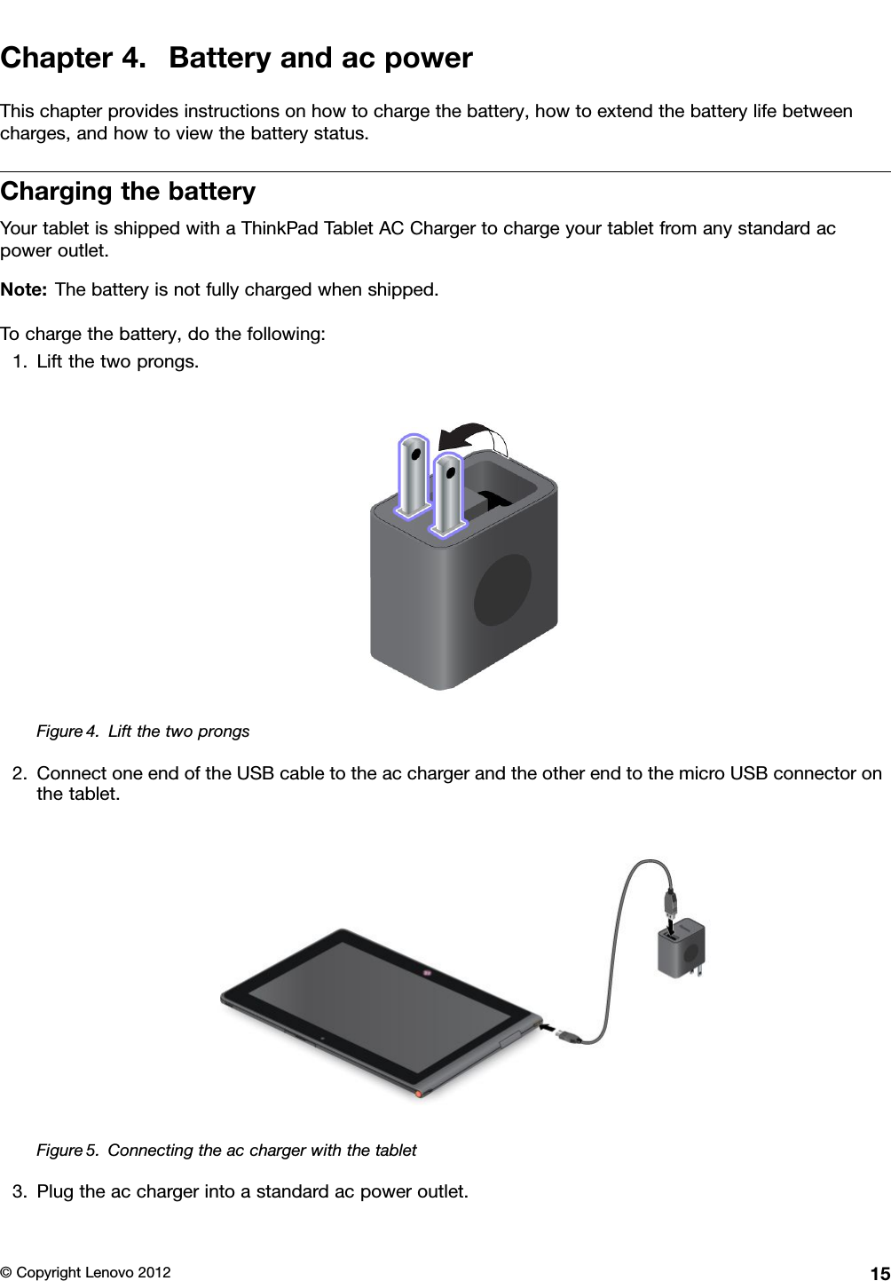 Chapter4.BatteryandacpowerThischapterprovidesinstructionsonhowtochargethebattery,howtoextendthebatterylifebetweencharges,andhowtoviewthebatterystatus.ChargingthebatteryYourtabletisshippedwithaThinkPadTabletACChargertochargeyourtabletfromanystandardacpoweroutlet.Note:Thebatteryisnotfullychargedwhenshipped.Tochargethebattery,dothefollowing:1.Liftthetwoprongs.Figure4.Liftthetwoprongs2.ConnectoneendoftheUSBcabletotheacchargerandtheotherendtothemicroUSBconnectoronthetablet.Figure5.Connectingtheacchargerwiththetablet3.Plugtheacchargerintoastandardacpoweroutlet.©CopyrightLenovo201215