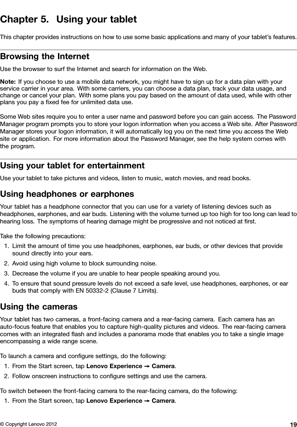 Chapter5.UsingyourtabletThischapterprovidesinstructionsonhowtousesomebasicapplicationsandmanyofyourtablet’sfeatures.BrowsingtheInternetUsethebrowsertosurftheInternetandsearchforinformationontheWeb.Note:Ifyouchoosetouseamobiledatanetwork,youmighthavetosignupforadataplanwithyourservicecarrierinyourarea.Withsomecarriers,youcanchooseadataplan,trackyourdatausage,andchangeorcancelyourplan.Withsomeplansyoupaybasedontheamountofdataused,whilewithotherplansyoupayaxedfeeforunlimiteddatause.SomeWebsitesrequireyoutoenterausernameandpasswordbeforeyoucangainaccess.ThePasswordManagerprogrampromptsyoutostoreyourlogoninformationwhenyouaccessaWebsite.AfterPasswordManagerstoresyourlogoninformation,itwillautomaticallylogyouonthenexttimeyouaccesstheWebsiteorapplication.FormoreinformationaboutthePasswordManager,seethehelpsystemcomeswiththeprogram.UsingyourtabletforentertainmentUseyourtablettotakepicturesandvideos,listentomusic,watchmovies,andreadbooks.UsingheadphonesorearphonesYourtablethasaheadphoneconnectorthatyoucanuseforavarietyoflisteningdevicessuchasheadphones,earphones,andearbuds.Listeningwiththevolumeturneduptoohighfortoolongcanleadtohearingloss.Thesymptomsofhearingdamagemightbeprogressiveandnotnoticedatrst.Takethefollowingprecautions:1.Limittheamountoftimeyouuseheadphones,earphones,earbuds,orotherdevicesthatprovidesounddirectlyintoyourears.2.Avoidusinghighvolumetoblocksurroundingnoise.3.Decreasethevolumeifyouareunabletohearpeoplespeakingaroundyou.4.Toensurethatsoundpressurelevelsdonotexceedasafelevel,useheadphones,earphones,orearbudsthatcomplywithEN50332-2(Clause7Limits).UsingthecamerasYourtablethastwocameras,afront-facingcameraandarear-facingcamera.Eachcamerahasanauto-focusfeaturethatenablesyoutocapturehigh-qualitypicturesandvideos.Therear-facingcameracomeswithanintegratedashandincludesapanoramamodethatenablesyoutotakeasingleimageencompassingawiderangescene.Tolaunchacameraandconguresettings,dothefollowing:1.FromtheStartscreen,tapLenovoExperience➙Camera.2.Followonscreeninstructionstoconguresettingsandusethecamera.Toswitchbetweenthefront-facingcameratotherear-facingcamera,dothefollowing:1.FromtheStartscreen,tapLenovoExperience➙Camera.©CopyrightLenovo201219