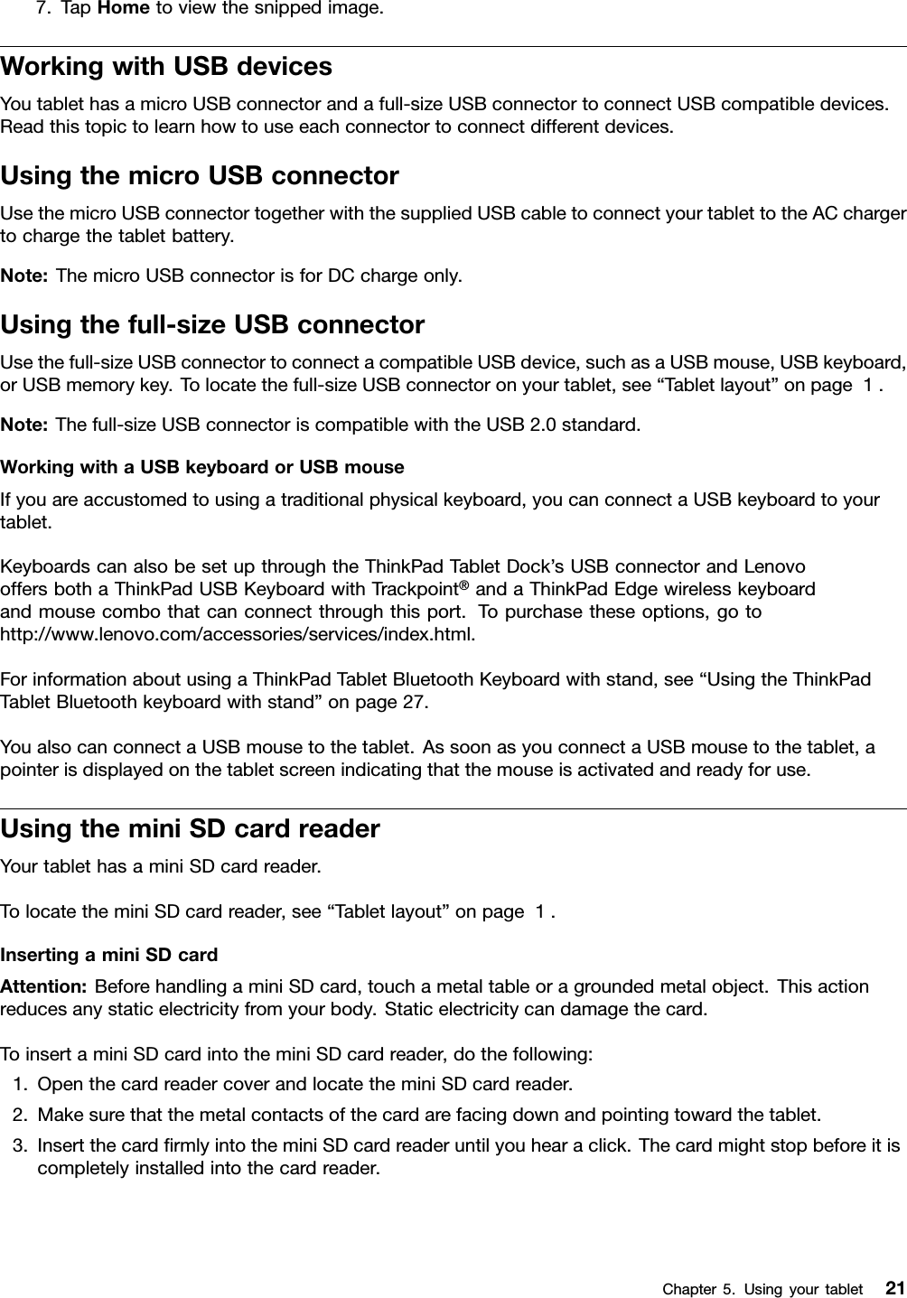 7.TapHometoviewthesnippedimage.WorkingwithUSBdevicesYoutablethasamicroUSBconnectorandafull-sizeUSBconnectortoconnectUSBcompatibledevices.Readthistopictolearnhowtouseeachconnectortoconnectdifferentdevices.UsingthemicroUSBconnectorUsethemicroUSBconnectortogetherwiththesuppliedUSBcabletoconnectyourtablettotheACchargertochargethetabletbattery.Note:ThemicroUSBconnectorisforDCchargeonly.Usingthefull-sizeUSBconnectorUsethefull-sizeUSBconnectortoconnectacompatibleUSBdevice,suchasaUSBmouse,USBkeyboard,orUSBmemorykey.Tolocatethefull-sizeUSBconnectoronyourtablet,see“Tabletlayout”onpage1.Note:Thefull-sizeUSBconnectoriscompatiblewiththeUSB2.0standard.WorkingwithaUSBkeyboardorUSBmouseIfyouareaccustomedtousingatraditionalphysicalkeyboard,youcanconnectaUSBkeyboardtoyourtablet.KeyboardscanalsobesetupthroughtheThinkPadTabletDock’sUSBconnectorandLenovooffersbothaThinkPadUSBKeyboardwithTrackpoint®andaThinkPadEdgewirelesskeyboardandmousecombothatcanconnectthroughthisport.Topurchasetheseoptions,gotohttp://www.lenovo.com/accessories/services/index.html.ForinformationaboutusingaThinkPadTabletBluetoothKeyboardwithstand,see“UsingtheThinkPadTabletBluetoothkeyboardwithstand”onpage27.YoualsocanconnectaUSBmousetothetablet.AssoonasyouconnectaUSBmousetothetablet,apointerisdisplayedonthetabletscreenindicatingthatthemouseisactivatedandreadyforuse.UsingtheminiSDcardreaderYourtablethasaminiSDcardreader.TolocatetheminiSDcardreader,see“Tabletlayout”onpage1.InsertingaminiSDcardAttention:BeforehandlingaminiSDcard,touchametaltableoragroundedmetalobject.Thisactionreducesanystaticelectricityfromyourbody.Staticelectricitycandamagethecard.ToinsertaminiSDcardintotheminiSDcardreader,dothefollowing:1.OpenthecardreadercoverandlocatetheminiSDcardreader.2.Makesurethatthemetalcontactsofthecardarefacingdownandpointingtowardthetablet.3.InsertthecardrmlyintotheminiSDcardreaderuntilyouhearaclick.Thecardmightstopbeforeitiscompletelyinstalledintothecardreader.Chapter5.Usingyourtablet21