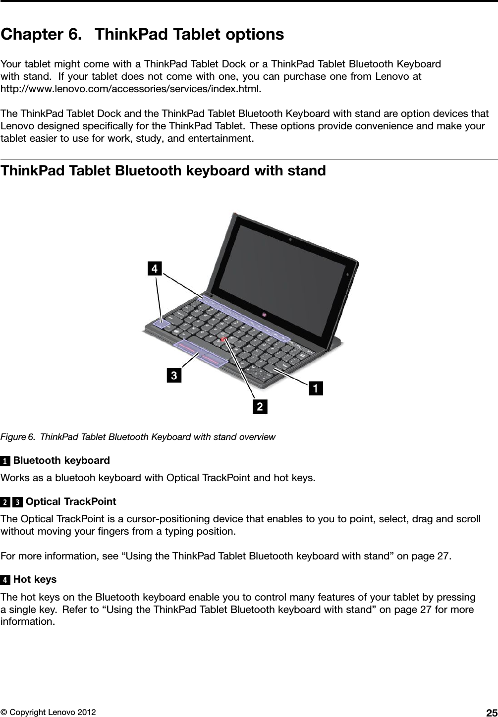 Chapter6.ThinkPadTabletoptionsYourtabletmightcomewithaThinkPadTabletDockoraThinkPadTabletBluetoothKeyboardwithstand.Ifyourtabletdoesnotcomewithone,youcanpurchaseonefromLenovoathttp://www.lenovo.com/accessories/services/index.html.TheThinkPadTabletDockandtheThinkPadTabletBluetoothKeyboardwithstandareoptiondevicesthatLenovodesignedspecicallyfortheThinkPadTablet.Theseoptionsprovideconvenienceandmakeyourtableteasiertouseforwork,study,andentertainment.ThinkPadTabletBluetoothkeyboardwithstandFigure6.ThinkPadTabletBluetoothKeyboardwithstandoverview1BluetoothkeyboardWorksasabluetoohkeyboardwithOpticalTrackPointandhotkeys.23OpticalTrackPointTheOpticalTrackPointisacursor-positioningdevicethatenablestoyoutopoint,select,dragandscrollwithoutmovingyourngersfromatypingposition.Formoreinformation,see“UsingtheThinkPadTabletBluetoothkeyboardwithstand”onpage27.4HotkeysThehotkeysontheBluetoothkeyboardenableyoutocontrolmanyfeaturesofyourtabletbypressingasinglekey.Referto“UsingtheThinkPadTabletBluetoothkeyboardwithstand”onpage27formoreinformation.©CopyrightLenovo201225