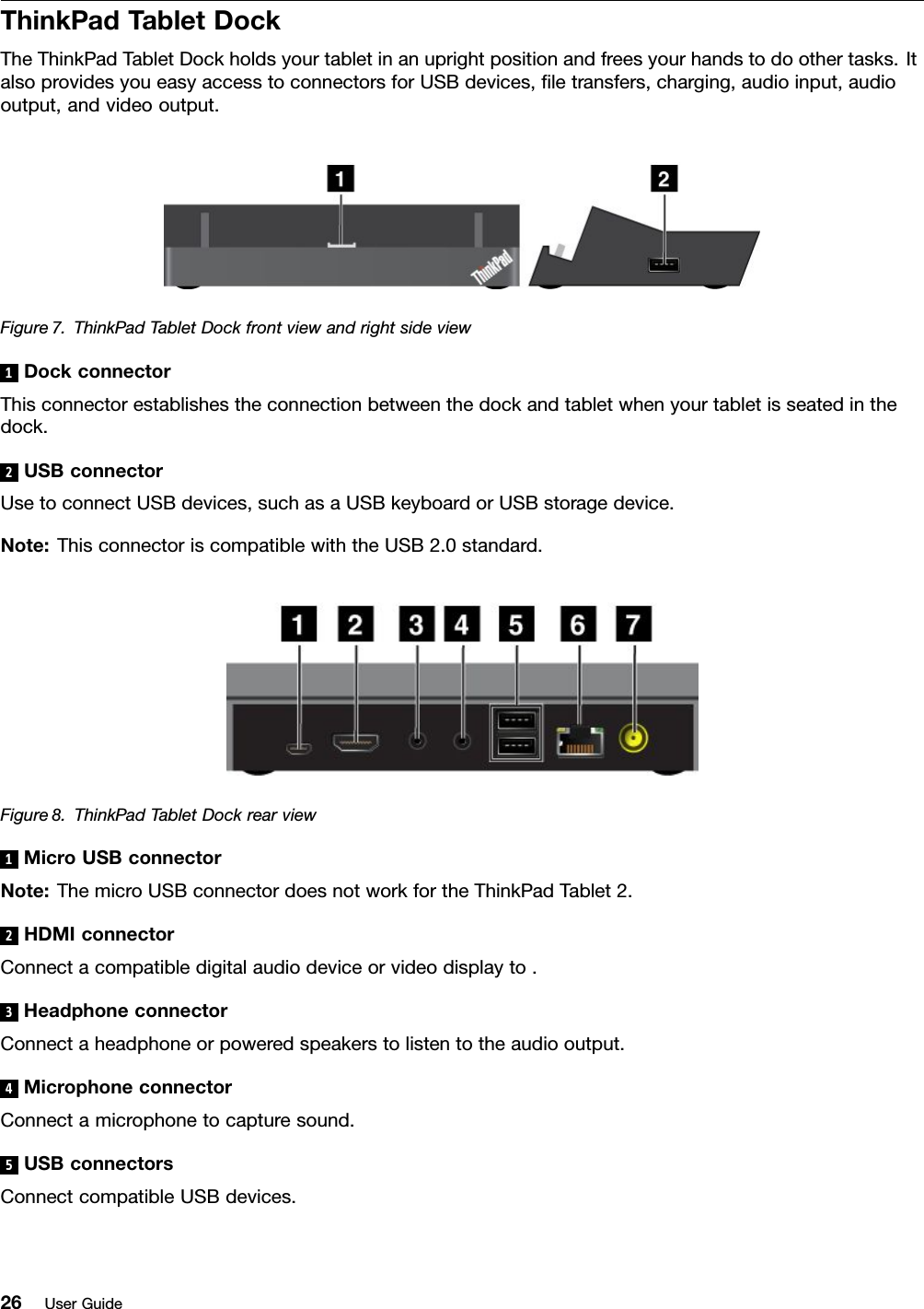 ThinkPadTabletDockTheThinkPadTabletDockholdsyourtabletinanuprightpositionandfreesyourhandstodoothertasks.ItalsoprovidesyoueasyaccesstoconnectorsforUSBdevices,letransfers,charging,audioinput,audiooutput,andvideooutput.Figure7.ThinkPadTabletDockfrontviewandrightsideview1DockconnectorThisconnectorestablishestheconnectionbetweenthedockandtabletwhenyourtabletisseatedinthedock.2USBconnectorUsetoconnectUSBdevices,suchasaUSBkeyboardorUSBstoragedevice.Note:ThisconnectoriscompatiblewiththeUSB2.0standard.Figure8.ThinkPadTabletDockrearview1MicroUSBconnectorNote:ThemicroUSBconnectordoesnotworkfortheThinkPadTablet2.2HDMIconnectorConnectacompatibledigitalaudiodeviceorvideodisplayto.3HeadphoneconnectorConnectaheadphoneorpoweredspeakerstolistentotheaudiooutput.4MicrophoneconnectorConnectamicrophonetocapturesound.5USBconnectorsConnectcompatibleUSBdevices.26UserGuide