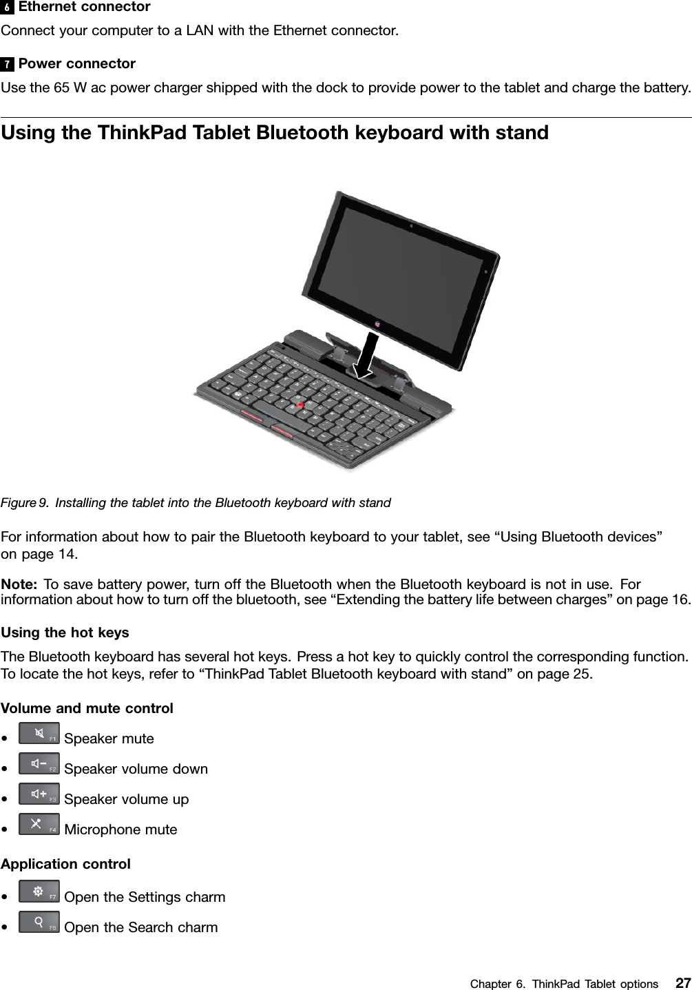 6EthernetconnectorConnectyourcomputertoaLANwiththeEthernetconnector.7PowerconnectorUsethe65Wacpowerchargershippedwiththedocktoprovidepowertothetabletandchargethebattery.UsingtheThinkPadTabletBluetoothkeyboardwithstandFigure9.InstallingthetabletintotheBluetoothkeyboardwithstandForinformationabouthowtopairtheBluetoothkeyboardtoyourtablet,see“UsingBluetoothdevices”onpage14.Note:Tosavebatterypower,turnofftheBluetoothwhentheBluetoothkeyboardisnotinuse.Forinformationabouthowtoturnoffthebluetooth,see“Extendingthebatterylifebetweencharges”onpage16.UsingthehotkeysTheBluetoothkeyboardhasseveralhotkeys.Pressahotkeytoquicklycontrolthecorrespondingfunction.Tolocatethehotkeys,referto“ThinkPadTabletBluetoothkeyboardwithstand”onpage25.Volumeandmutecontrol•Speakermute•Speakervolumedown•Speakervolumeup•MicrophonemuteApplicationcontrol•OpentheSettingscharm•OpentheSearchcharmChapter6.ThinkPadTabletoptions27