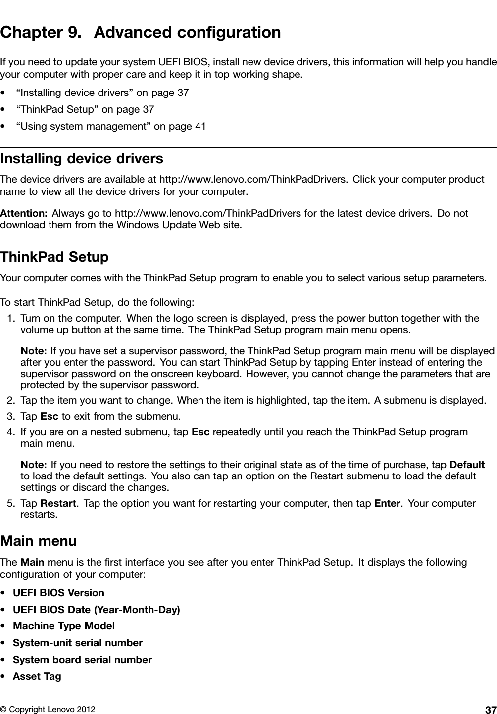 Chapter9.AdvancedcongurationIfyouneedtoupdateyoursystemUEFIBIOS,installnewdevicedrivers,thisinformationwillhelpyouhandleyourcomputerwithpropercareandkeepitintopworkingshape.•“Installingdevicedrivers”onpage37•“ThinkPadSetup”onpage37•“Usingsystemmanagement”onpage41InstallingdevicedriversThedevicedriversareavailableathttp://www.lenovo.com/ThinkPadDrivers.Clickyourcomputerproductnametoviewallthedevicedriversforyourcomputer.Attention:Alwaysgotohttp://www.lenovo.com/ThinkPadDriversforthelatestdevicedrivers.DonotdownloadthemfromtheWindowsUpdateWebsite.ThinkPadSetupYourcomputercomeswiththeThinkPadSetupprogramtoenableyoutoselectvarioussetupparameters.TostartThinkPadSetup,dothefollowing:1.Turnonthecomputer.Whenthelogoscreenisdisplayed,pressthepowerbuttontogetherwiththevolumeupbuttonatthesametime.TheThinkPadSetupprogrammainmenuopens.Note:Ifyouhavesetasupervisorpassword,theThinkPadSetupprogrammainmenuwillbedisplayedafteryouenterthepassword.YoucanstartThinkPadSetupbytappingEnterinsteadofenteringthesupervisorpasswordontheonscreenkeyboard.However,youcannotchangetheparametersthatareprotectedbythesupervisorpassword.2.Taptheitemyouwanttochange.Whentheitemishighlighted,taptheitem.Asubmenuisdisplayed.3.TapEsctoexitfromthesubmenu.4.Ifyouareonanestedsubmenu,tapEscrepeatedlyuntilyoureachtheThinkPadSetupprogrammainmenu.Note:Ifyouneedtorestorethesettingstotheiroriginalstateasofthetimeofpurchase,tapDefaulttoloadthedefaultsettings.YoualsocantapanoptionontheRestartsubmenutoloadthedefaultsettingsordiscardthechanges.5.TapRestart.Taptheoptionyouwantforrestartingyourcomputer,thentapEnter.Yourcomputerrestarts.MainmenuTheMainmenuistherstinterfaceyouseeafteryouenterThinkPadSetup.Itdisplaysthefollowingcongurationofyourcomputer:•UEFIBIOSVersion•UEFIBIOSDate(Year-Month-Day)•MachineTypeModel•System-unitserialnumber•Systemboardserialnumber•AssetTag©CopyrightLenovo201237