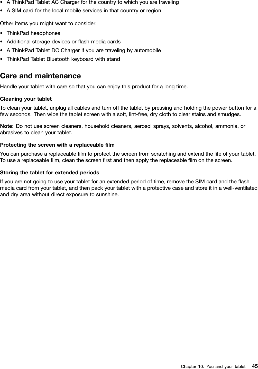 •AThinkPadTabletACChargerforthecountrytowhichyouaretraveling•ASIMcardforthelocalmobileservicesinthatcountryorregionOtheritemsyoumightwanttoconsider:•ThinkPadheadphones•Additionalstoragedevicesorashmediacards•AThinkPadTabletDCChargerifyouaretravelingbyautomobile•ThinkPadTabletBluetoothkeyboardwithstandCareandmaintenanceHandleyourtabletwithcaresothatyoucanenjoythisproductforalongtime.CleaningyourtabletTocleanyourtablet,unplugallcablesandturnoffthetabletbypressingandholdingthepowerbuttonforafewseconds.Thenwipethetabletscreenwithasoft,lint-free,dryclothtoclearstainsandsmudges.Note:Donotusescreencleaners,householdcleaners,aerosolsprays,solvents,alcohol,ammonia,orabrasivestocleanyourtablet.ProtectingthescreenwithareplaceablelmYoucanpurchaseareplaceablelmtoprotectthescreenfromscratchingandextendthelifeofyourtablet.Touseareplaceablelm,cleanthescreenrstandthenapplythereplaceablelmonthescreen.StoringthetabletforextendedperiodsIfyouarenotgoingtouseyourtabletforanextendedperiodoftime,removetheSIMcardandtheashmediacardfromyourtablet,andthenpackyourtabletwithaprotectivecaseandstoreitinawell-ventilatedanddryareawithoutdirectexposuretosunshine.Chapter10.Youandyourtablet45