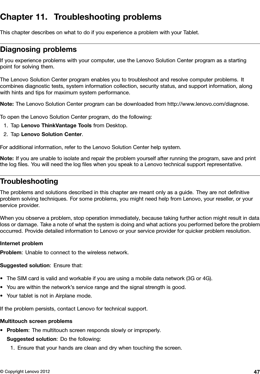 Chapter11.TroubleshootingproblemsThischapterdescribesonwhattodoifyouexperienceaproblemwithyourTablet.DiagnosingproblemsIfyouexperienceproblemswithyourcomputer,usetheLenovoSolutionCenterprogramasastartingpointforsolvingthem.TheLenovoSolutionCenterprogramenablesyoutotroubleshootandresolvecomputerproblems.Itcombinesdiagnostictests,systeminformationcollection,securitystatus,andsupportinformation,alongwithhintsandtipsformaximumsystemperformance.Note:TheLenovoSolutionCenterprogramcanbedownloadedfromhttp://www.lenovo.com/diagnose.ToopentheLenovoSolutionCenterprogram,dothefollowing:1.TapLenovoThinkVantageToolsfromDesktop.2.TapLenovoSolutionCenter.Foradditionalinformation,refertotheLenovoSolutionCenterhelpsystem.Note:Ifyouareunabletoisolateandrepairtheproblemyourselfafterrunningtheprogram,saveandprintthelogles.YouwillneedthelogleswhenyouspeaktoaLenovotechnicalsupportrepresentative.TroubleshootingTheproblemsandsolutionsdescribedinthischapteraremeantonlyasaguide.Theyarenotdenitiveproblemsolvingtechniques.Forsomeproblems,youmightneedhelpfromLenovo,yourreseller,oryourserviceprovider.Whenyouobserveaproblem,stopoperationimmediately,becausetakingfurtheractionmightresultindatalossordamage.Takeanoteofwhatthesystemisdoingandwhatactionsyouperformedbeforetheproblemoccurred.ProvidedetailedinformationtoLenovooryourserviceproviderforquickerproblemresolution.InternetproblemProblem:Unabletoconnecttothewirelessnetwork.Suggestedsolution:Ensurethat:•TheSIMcardisvalidandworkableifyouareusingamobiledatanetwork(3Gor4G).•Youarewithinthenetwork’sservicerangeandthesignalstrengthisgood.•YourtabletisnotinAirplanemode.Iftheproblempersists,contactLenovofortechnicalsupport.Multitouchscreenproblems•Problem:Themultitouchscreenrespondsslowlyorimproperly.Suggestedsolution:Dothefollowing:1.Ensurethatyourhandsarecleananddrywhentouchingthescreen.©CopyrightLenovo201247