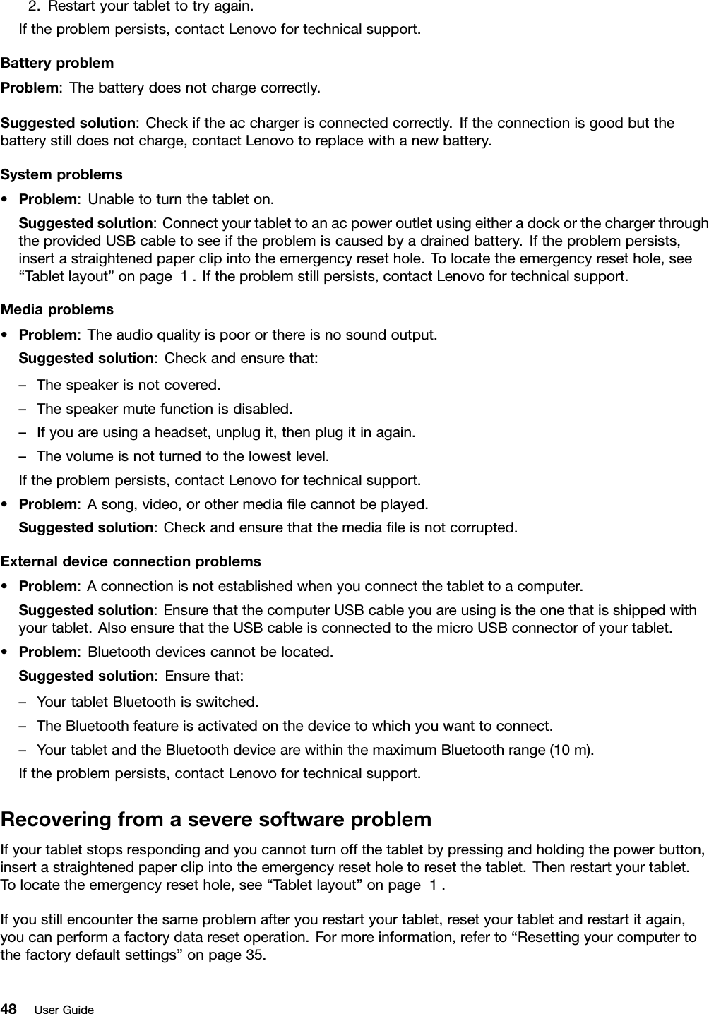 2.Restartyourtablettotryagain.Iftheproblempersists,contactLenovofortechnicalsupport.BatteryproblemProblem:Thebatterydoesnotchargecorrectly.Suggestedsolution:Checkiftheacchargerisconnectedcorrectly.Iftheconnectionisgoodbutthebatterystilldoesnotcharge,contactLenovotoreplacewithanewbattery.Systemproblems•Problem:Unabletoturnthetableton.Suggestedsolution:ConnectyourtablettoanacpoweroutletusingeitheradockorthechargerthroughtheprovidedUSBcabletoseeiftheproblemiscausedbyadrainedbattery.Iftheproblempersists,insertastraightenedpaperclipintotheemergencyresethole.Tolocatetheemergencyresethole,see“Tabletlayout”onpage1.Iftheproblemstillpersists,contactLenovofortechnicalsupport.Mediaproblems•Problem:Theaudioqualityispoororthereisnosoundoutput.Suggestedsolution:Checkandensurethat:–Thespeakerisnotcovered.–Thespeakermutefunctionisdisabled.–Ifyouareusingaheadset,unplugit,thenplugitinagain.–Thevolumeisnotturnedtothelowestlevel.Iftheproblempersists,contactLenovofortechnicalsupport.•Problem:Asong,video,orothermedialecannotbeplayed.Suggestedsolution:Checkandensurethatthemedialeisnotcorrupted.Externaldeviceconnectionproblems•Problem:Aconnectionisnotestablishedwhenyouconnectthetablettoacomputer.Suggestedsolution:EnsurethatthecomputerUSBcableyouareusingistheonethatisshippedwithyourtablet.AlsoensurethattheUSBcableisconnectedtothemicroUSBconnectorofyourtablet.•Problem:Bluetoothdevicescannotbelocated.Suggestedsolution:Ensurethat:–YourtabletBluetoothisswitched.–TheBluetoothfeatureisactivatedonthedevicetowhichyouwanttoconnect.–YourtabletandtheBluetoothdevicearewithinthemaximumBluetoothrange(10m).Iftheproblempersists,contactLenovofortechnicalsupport.RecoveringfromaseveresoftwareproblemIfyourtabletstopsrespondingandyoucannotturnoffthetabletbypressingandholdingthepowerbutton,insertastraightenedpaperclipintotheemergencyresetholetoresetthetablet.Thenrestartyourtablet.Tolocatetheemergencyresethole,see“Tabletlayout”onpage1.Ifyoustillencounterthesameproblemafteryourestartyourtablet,resetyourtabletandrestartitagain,youcanperformafactorydataresetoperation.Formoreinformation,referto“Resettingyourcomputertothefactorydefaultsettings”onpage35.48UserGuide