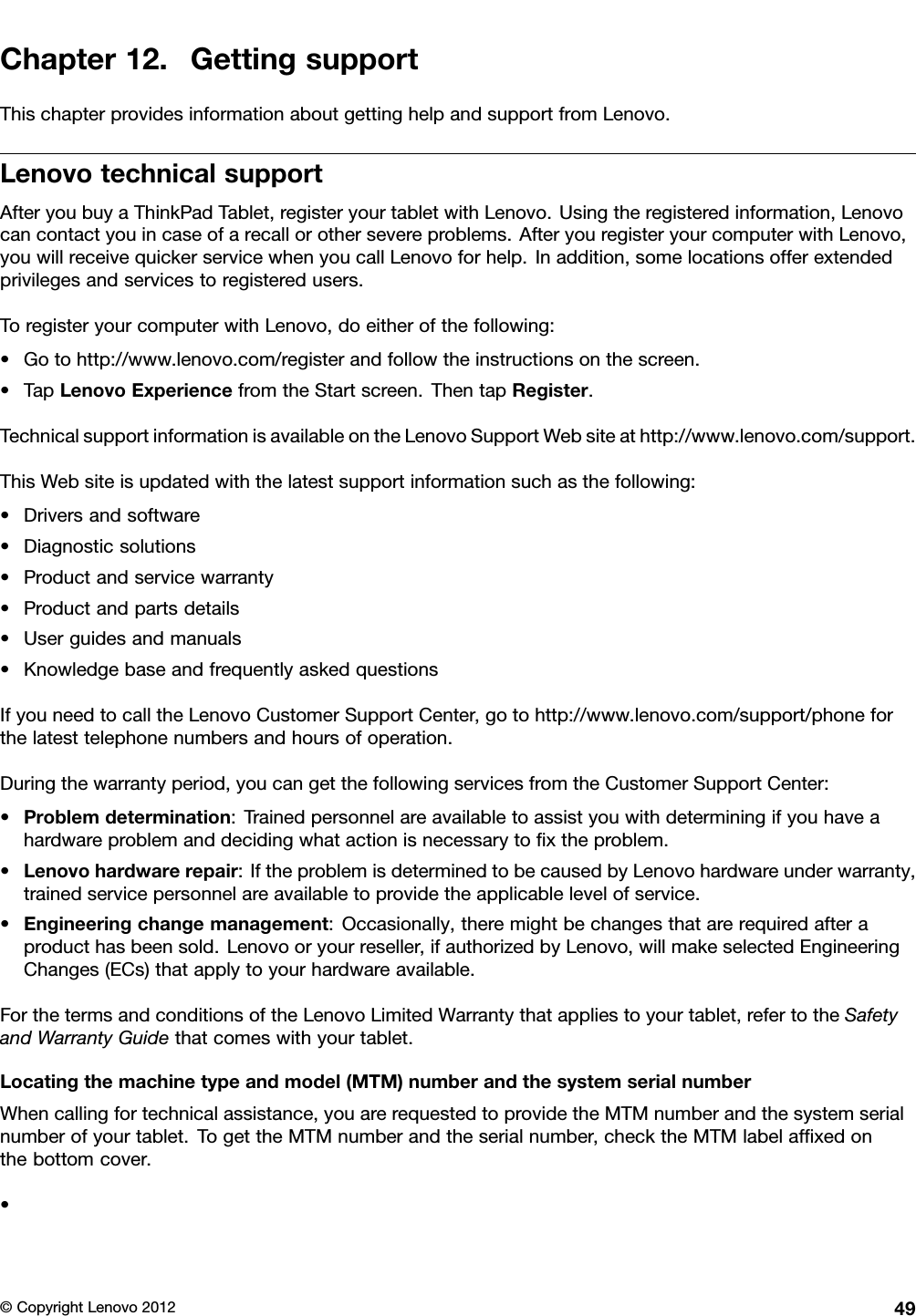 Chapter12.GettingsupportThischapterprovidesinformationaboutgettinghelpandsupportfromLenovo.LenovotechnicalsupportAfteryoubuyaThinkPadTablet,registeryourtabletwithLenovo.Usingtheregisteredinformation,Lenovocancontactyouincaseofarecallorothersevereproblems.AfteryouregisteryourcomputerwithLenovo,youwillreceivequickerservicewhenyoucallLenovoforhelp.Inaddition,somelocationsofferextendedprivilegesandservicestoregisteredusers.ToregisteryourcomputerwithLenovo,doeitherofthefollowing:•Gotohttp://www.lenovo.com/registerandfollowtheinstructionsonthescreen.•TapLenovoExperiencefromtheStartscreen.ThentapRegister.TechnicalsupportinformationisavailableontheLenovoSupportWebsiteathttp://www.lenovo.com/support.ThisWebsiteisupdatedwiththelatestsupportinformationsuchasthefollowing:•Driversandsoftware•Diagnosticsolutions•Productandservicewarranty•Productandpartsdetails•Userguidesandmanuals•KnowledgebaseandfrequentlyaskedquestionsIfyouneedtocalltheLenovoCustomerSupportCenter,gotohttp://www.lenovo.com/support/phoneforthelatesttelephonenumbersandhoursofoperation.Duringthewarrantyperiod,youcangetthefollowingservicesfromtheCustomerSupportCenter:•Problemdetermination:Trainedpersonnelareavailabletoassistyouwithdeterminingifyouhaveahardwareproblemanddecidingwhatactionisnecessarytoxtheproblem.•Lenovohardwarerepair:IftheproblemisdeterminedtobecausedbyLenovohardwareunderwarranty,trainedservicepersonnelareavailabletoprovidetheapplicablelevelofservice.•Engineeringchangemanagement:Occasionally,theremightbechangesthatarerequiredafteraproducthasbeensold.Lenovooryourreseller,ifauthorizedbyLenovo,willmakeselectedEngineeringChanges(ECs)thatapplytoyourhardwareavailable.ForthetermsandconditionsoftheLenovoLimitedWarrantythatappliestoyourtablet,refertotheSafetyandWarrantyGuidethatcomeswithyourtablet.Locatingthemachinetypeandmodel(MTM)numberandthesystemserialnumberWhencallingfortechnicalassistance,youarerequestedtoprovidetheMTMnumberandthesystemserialnumberofyourtablet.TogettheMTMnumberandtheserialnumber,checktheMTMlabelafxedonthebottomcover.•©CopyrightLenovo201249