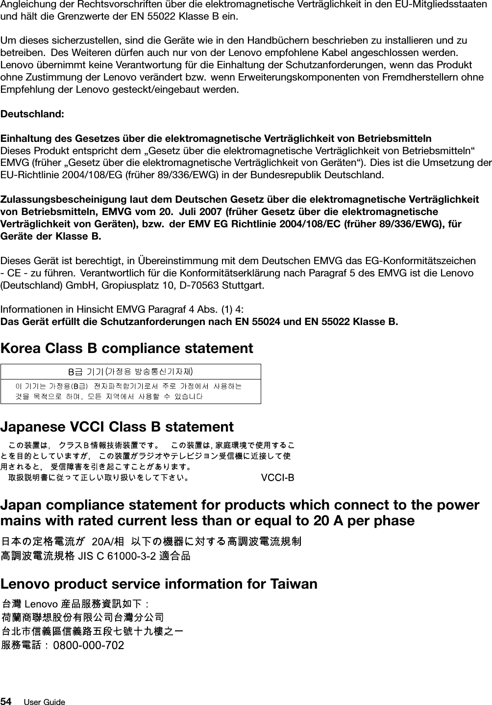 AngleichungderRechtsvorschriftenüberdieelektromagnetischeVerträglichkeitindenEU-MitgliedsstaatenundhältdieGrenzwertederEN55022KlasseBein.Umdiesessicherzustellen,sinddieGerätewieindenHandbüchernbeschriebenzuinstallierenundzubetreiben.DesWeiterendürfenauchnurvonderLenovoempfohleneKabelangeschlossenwerden.LenovoübernimmtkeineVerantwortungfürdieEinhaltungderSchutzanforderungen,wenndasProduktohneZustimmungderLenovoverändertbzw.wennErweiterungskomponentenvonFremdherstellernohneEmpfehlungderLenovogesteckt/eingebautwerden.Deutschland:EinhaltungdesGesetzesüberdieelektromagnetischeVerträglichkeitvonBetriebsmittelnDiesesProduktentsprichtdem„GesetzüberdieelektromagnetischeVerträglichkeitvonBetriebsmitteln“EMVG(früher„GesetzüberdieelektromagnetischeVerträglichkeitvonGeräten“).DiesistdieUmsetzungderEU-Richtlinie2004/108/EG(früher89/336/EWG)inderBundesrepublikDeutschland.ZulassungsbescheinigunglautdemDeutschenGesetzüberdieelektromagnetischeVerträglichkeitvonBetriebsmitteln,EMVGvom20.Juli2007(früherGesetzüberdieelektromagnetischeVerträglichkeitvonGeräten),bzw.derEMVEGRichtlinie2004/108/EC(früher89/336/EWG),fürGerätederKlasseB.DiesesGerätistberechtigt,inÜbereinstimmungmitdemDeutschenEMVGdasEG-Konformitätszeichen-CE-zuführen.VerantwortlichfürdieKonformitätserklärungnachParagraf5desEMVGistdieLenovo(Deutschland)GmbH,Gropiusplatz10,D-70563Stuttgart.InformationeninHinsichtEMVGParagraf4Abs.(1)4:DasGeräterfülltdieSchutzanforderungennachEN55024undEN55022KlasseB.KoreaClassBcompliancestatementJapaneseVCCIClassBstatementJapancompliancestatementforproductswhichconnecttothepowermainswithratedcurrentlessthanorequalto20AperphaseLenovoproductserviceinformationforTaiwan54UserGuide