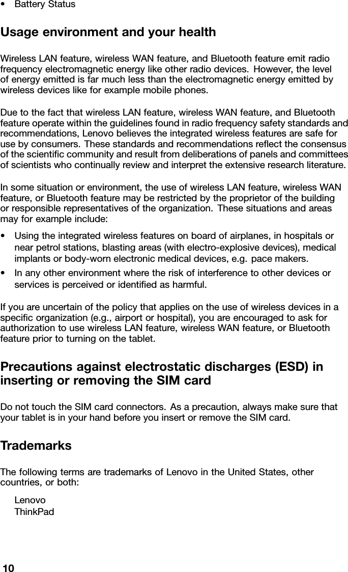 •BatteryStatusUsageenvironmentandyourhealthWirelessLANfeature,wirelessWANfeature,andBluetoothfeatureemitradiofrequencyelectromagneticenergylikeotherradiodevices.However,thelevelofenergyemittedisfarmuchlessthantheelectromagneticenergyemittedbywirelessdeviceslikeforexamplemobilephones.DuetothefactthatwirelessLANfeature,wirelessWANfeature,andBluetoothfeatureoperatewithintheguidelinesfoundinradiofrequencysafetystandardsandrecommendations,Lenovobelievestheintegratedwirelessfeaturesaresafeforusebyconsumers.Thesestandardsandrecommendationsreecttheconsensusofthescienticcommunityandresultfromdeliberationsofpanelsandcommitteesofscientistswhocontinuallyreviewandinterprettheextensiveresearchliterature.Insomesituationorenvironment,theuseofwirelessLANfeature,wirelessWANfeature,orBluetoothfeaturemayberestrictedbytheproprietorofthebuildingorresponsiblerepresentativesoftheorganization.Thesesituationsandareasmayforexampleinclude:•Usingtheintegratedwirelessfeaturesonboardofairplanes,inhospitalsornearpetrolstations,blastingareas(withelectro-explosivedevices),medicalimplantsorbody-wornelectronicmedicaldevices,e.g.pacemakers.•Inanyotherenvironmentwheretheriskofinterferencetootherdevicesorservicesisperceivedoridentiedasharmful.Ifyouareuncertainofthepolicythatappliesontheuseofwirelessdevicesinaspecicorganization(e.g.,airportorhospital),youareencouragedtoaskforauthorizationtousewirelessLANfeature,wirelessWANfeature,orBluetoothfeaturepriortoturningonthetablet.Precautionsagainstelectrostaticdischarges(ESD)ininsertingorremovingtheSIMcardDonottouchtheSIMcardconnectors.Asaprecaution,alwaysmakesurethatyourtabletisinyourhandbeforeyouinsertorremovetheSIMcard.TrademarksThefollowingtermsaretrademarksofLenovointheUnitedStates,othercountries,orboth:LenovoThinkPad10