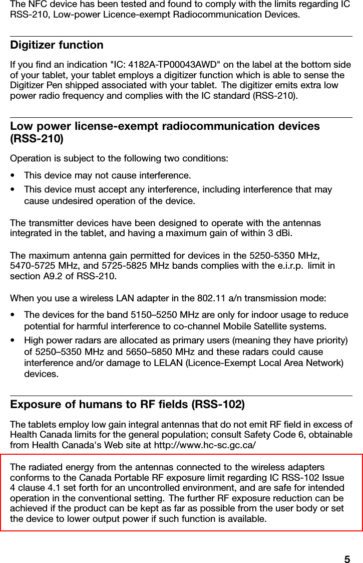 TheNFCdevicehasbeentestedandfoundtocomplywiththelimitsregardingICRSS-210,Low-powerLicence-exemptRadiocommunicationDevices.DigitizerfunctionIfyoundanindication&quot;IC:4182A-TP00043AWD&quot;onthelabelatthebottomsideofyourtablet,yourtabletemploysadigitizerfunctionwhichisabletosensetheDigitizerPenshippedassociatedwithyourtablet.ThedigitizeremitsextralowpowerradiofrequencyandcomplieswiththeICstandard(RSS-210).Lowpowerlicense-exemptradiocommunicationdevices(RSS-210)Operationissubjecttothefollowingtwoconditions:•Thisdevicemaynotcauseinterference.•Thisdevicemustacceptanyinterference,includinginterferencethatmaycauseundesiredoperationofthedevice.Thetransmitterdeviceshavebeendesignedtooperatewiththeantennasintegratedinthetablet,andhavingamaximumgainofwithin3dBi.Themaximumantennagainpermittedfordevicesinthe5250-5350MHz,5470-5725MHz,and5725-5825MHzbandscomplieswiththee.i.r.p.limitinsectionA9.2ofRSS-210.WhenyouuseawirelessLANadapterinthe802.11a/ntransmissionmode:•Thedevicesfortheband5150–5250MHzareonlyforindoorusagetoreducepotentialforharmfulinterferencetoco-channelMobileSatellitesystems.•Highpowerradarsareallocatedasprimaryusers(meaningtheyhavepriority)of5250–5350MHzand5650–5850MHzandtheseradarscouldcauseinterferenceand/ordamagetoLELAN(Licence-ExemptLocalAreaNetwork)devices.ExposureofhumanstoRFelds(RSS-102)ThetabletsemploylowgainintegralantennasthatdonotemitRFeldinexcessofHealthCanadalimitsforthegeneralpopulation;consultSafetyCode6,obtainablefromHealthCanada&apos;sWebsiteathttp://www.hc-sc.gc.ca/TheradiatedenergyfromtheantennasconnectedtothewirelessadaptersconformstotheCanadaPortableRFexposurelimitregardingICRSS-102Issue4clause4.1setforthforanuncontrolledenvironment,andaresafeforintendedoperationintheconventionalsetting.ThefurtherRFexposurereductioncanbeachievediftheproductcanbekeptasfaraspossiblefromtheuserbodyorsetthedevicetoloweroutputpowerifsuchfunctionisavailable.5