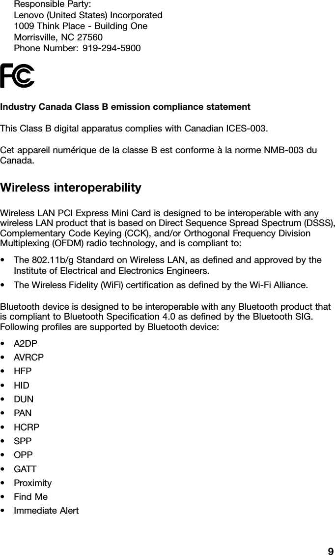 ResponsibleParty:Lenovo(UnitedStates)Incorporated1009ThinkPlace-BuildingOneMorrisville,NC27560PhoneNumber:919-294-5900IndustryCanadaClassBemissioncompliancestatementThisClassBdigitalapparatuscomplieswithCanadianICES-003.CetappareilnumériquedelaclasseBestconformeàlanormeNMB-003duCanada.WirelessinteroperabilityWirelessLANPCIExpressMiniCardisdesignedtobeinteroperablewithanywirelessLANproductthatisbasedonDirectSequenceSpreadSpectrum(DSSS),ComplementaryCodeKeying(CCK),and/orOrthogonalFrequencyDivisionMultiplexing(OFDM)radiotechnology,andiscompliantto:•The802.11b/gStandardonWirelessLAN,asdenedandapprovedbytheInstituteofElectricalandElectronicsEngineers.•TheWirelessFidelity(WiFi)certicationasdenedbytheWi-FiAlliance.BluetoothdeviceisdesignedtobeinteroperablewithanyBluetoothproductthatiscomplianttoBluetoothSpecication4.0asdenedbytheBluetoothSIG.FollowingprolesaresupportedbyBluetoothdevice:•A2DP•AVRCP•HFP•HID•DUN•PAN•HCRP•SPP•OPP•GATT•Proximity•FindMe•ImmediateAlert9