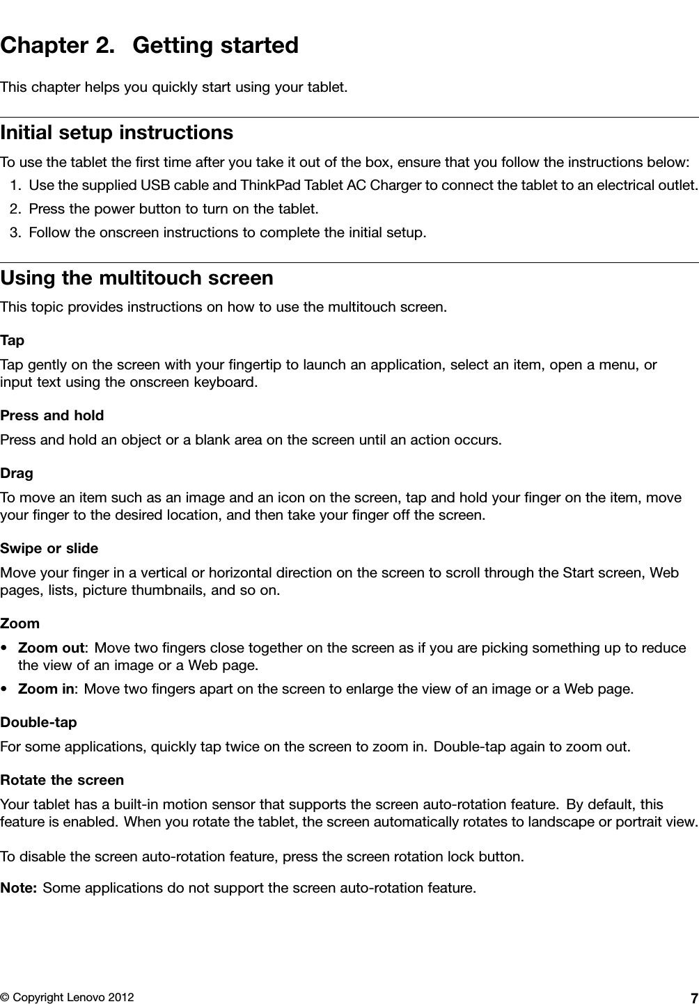 Chapter2.GettingstartedThischapterhelpsyouquicklystartusingyourtablet.InitialsetupinstructionsTousethetabletthersttimeafteryoutakeitoutofthebox,ensurethatyoufollowtheinstructionsbelow:1.UsethesuppliedUSBcableandThinkPadTabletACChargertoconnectthetablettoanelectricaloutlet.2.Pressthepowerbuttontoturnonthetablet.3.Followtheonscreeninstructionstocompletetheinitialsetup.UsingthemultitouchscreenThistopicprovidesinstructionsonhowtousethemultitouchscreen.TapTapgentlyonthescreenwithyourngertiptolaunchanapplication,selectanitem,openamenu,orinputtextusingtheonscreenkeyboard.PressandholdPressandholdanobjectorablankareaonthescreenuntilanactionoccurs.DragTomoveanitemsuchasanimageandanicononthescreen,tapandholdyourngerontheitem,moveyourngertothedesiredlocation,andthentakeyourngeroffthescreen.SwipeorslideMoveyourngerinaverticalorhorizontaldirectiononthescreentoscrollthroughtheStartscreen,Webpages,lists,picturethumbnails,andsoon.Zoom•Zoomout:MovetwongersclosetogetheronthescreenasifyouarepickingsomethinguptoreducetheviewofanimageoraWebpage.•Zoomin:MovetwongersapartonthescreentoenlargetheviewofanimageoraWebpage.Double-tapForsomeapplications,quicklytaptwiceonthescreentozoomin.Double-tapagaintozoomout.RotatethescreenYourtablethasabuilt-inmotionsensorthatsupportsthescreenauto-rotationfeature.Bydefault,thisfeatureisenabled.Whenyourotatethetablet,thescreenautomaticallyrotatestolandscapeorportraitview.Todisablethescreenauto-rotationfeature,pressthescreenrotationlockbutton.Note:Someapplicationsdonotsupportthescreenauto-rotationfeature.©CopyrightLenovo20127