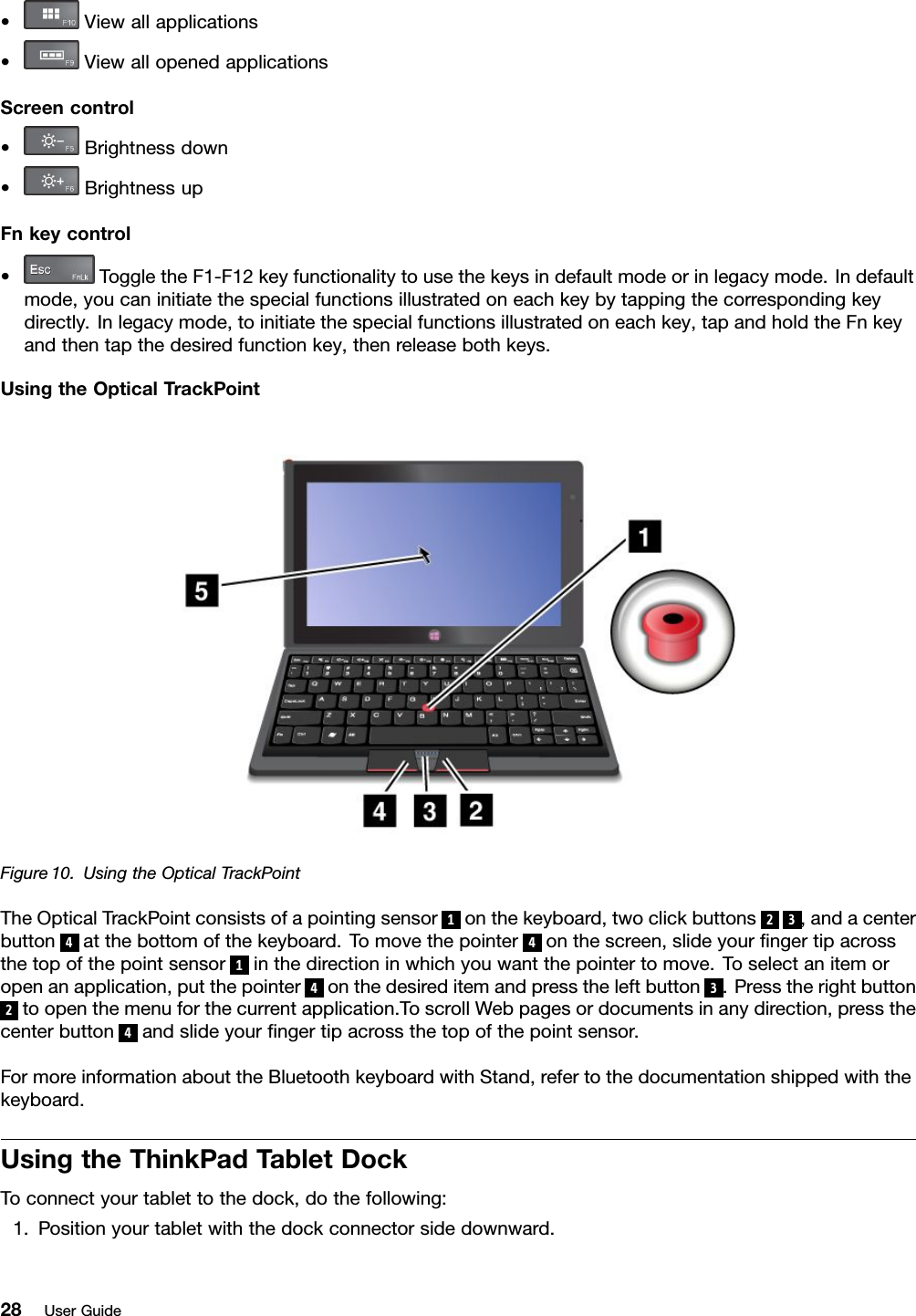 •Viewallapplications•ViewallopenedapplicationsScreencontrol•Brightnessdown•BrightnessupFnkeycontrol•ToggletheF1-F12keyfunctionalitytousethekeysindefaultmodeorinlegacymode.Indefaultmode,youcaninitiatethespecialfunctionsillustratedoneachkeybytappingthecorrespondingkeydirectly.Inlegacymode,toinitiatethespecialfunctionsillustratedoneachkey,tapandholdtheFnkeyandthentapthedesiredfunctionkey,thenreleasebothkeys.UsingtheOpticalTrackPointFigure10.UsingtheOpticalTrackPointTheOpticalTrackPointconsistsofapointingsensor1onthekeyboard,twoclickbuttons23,andacenterbutton4atthebottomofthekeyboard.Tomovethepointer4onthescreen,slideyourngertipacrossthetopofthepointsensor1inthedirectioninwhichyouwantthepointertomove.Toselectanitemoropenanapplication,putthepointer4onthedesireditemandpresstheleftbutton3.Presstherightbutton2toopenthemenuforthecurrentapplication.ToscrollWebpagesordocumentsinanydirection,pressthecenterbutton4andslideyourngertipacrossthetopofthepointsensor.FormoreinformationabouttheBluetoothkeyboardwithStand,refertothedocumentationshippedwiththekeyboard.UsingtheThinkPadTabletDockToconnectyourtablettothedock,dothefollowing:1.Positionyourtabletwiththedockconnectorsidedownward.28UserGuide