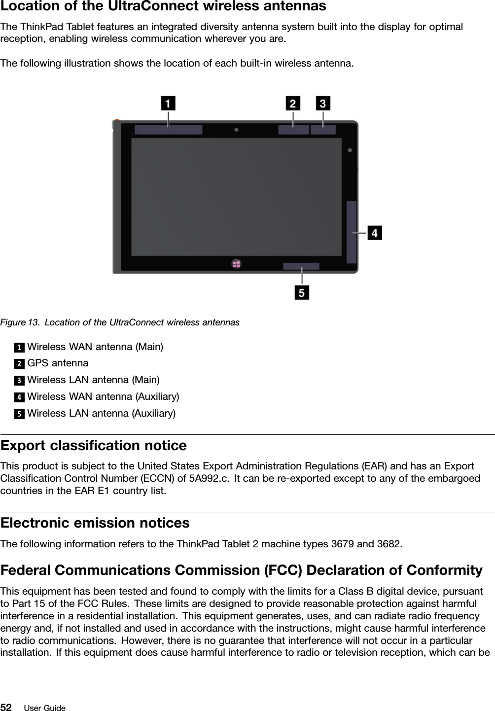 LocationoftheUltraConnectwirelessantennasTheThinkPadTabletfeaturesanintegrateddiversityantennasystembuiltintothedisplayforoptimalreception,enablingwirelesscommunicationwhereveryouare.Thefollowingillustrationshowsthelocationofeachbuilt-inwirelessantenna.Figure13.LocationoftheUltraConnectwirelessantennas1WirelessWANantenna(Main)2GPSantenna3WirelessLANantenna(Main)4WirelessWANantenna(Auxiliary)5WirelessLANantenna(Auxiliary)ExportclassicationnoticeThisproductissubjecttotheUnitedStatesExportAdministrationRegulations(EAR)andhasanExportClassicationControlNumber(ECCN)of5A992.c.Itcanbere-exportedexcepttoanyoftheembargoedcountriesintheEARE1countrylist.ElectronicemissionnoticesThefollowinginformationreferstotheThinkPadTablet2machinetypes3679and3682.FederalCommunicationsCommission(FCC)DeclarationofConformityThisequipmenthasbeentestedandfoundtocomplywiththelimitsforaClassBdigitaldevice,pursuanttoPart15oftheFCCRules.Theselimitsaredesignedtoprovidereasonableprotectionagainstharmfulinterferenceinaresidentialinstallation.Thisequipmentgenerates,uses,andcanradiateradiofrequencyenergyand,ifnotinstalledandusedinaccordancewiththeinstructions,mightcauseharmfulinterferencetoradiocommunications.However,thereisnoguaranteethatinterferencewillnotoccurinaparticularinstallation.Ifthisequipmentdoescauseharmfulinterferencetoradioortelevisionreception,whichcanbe52UserGuide