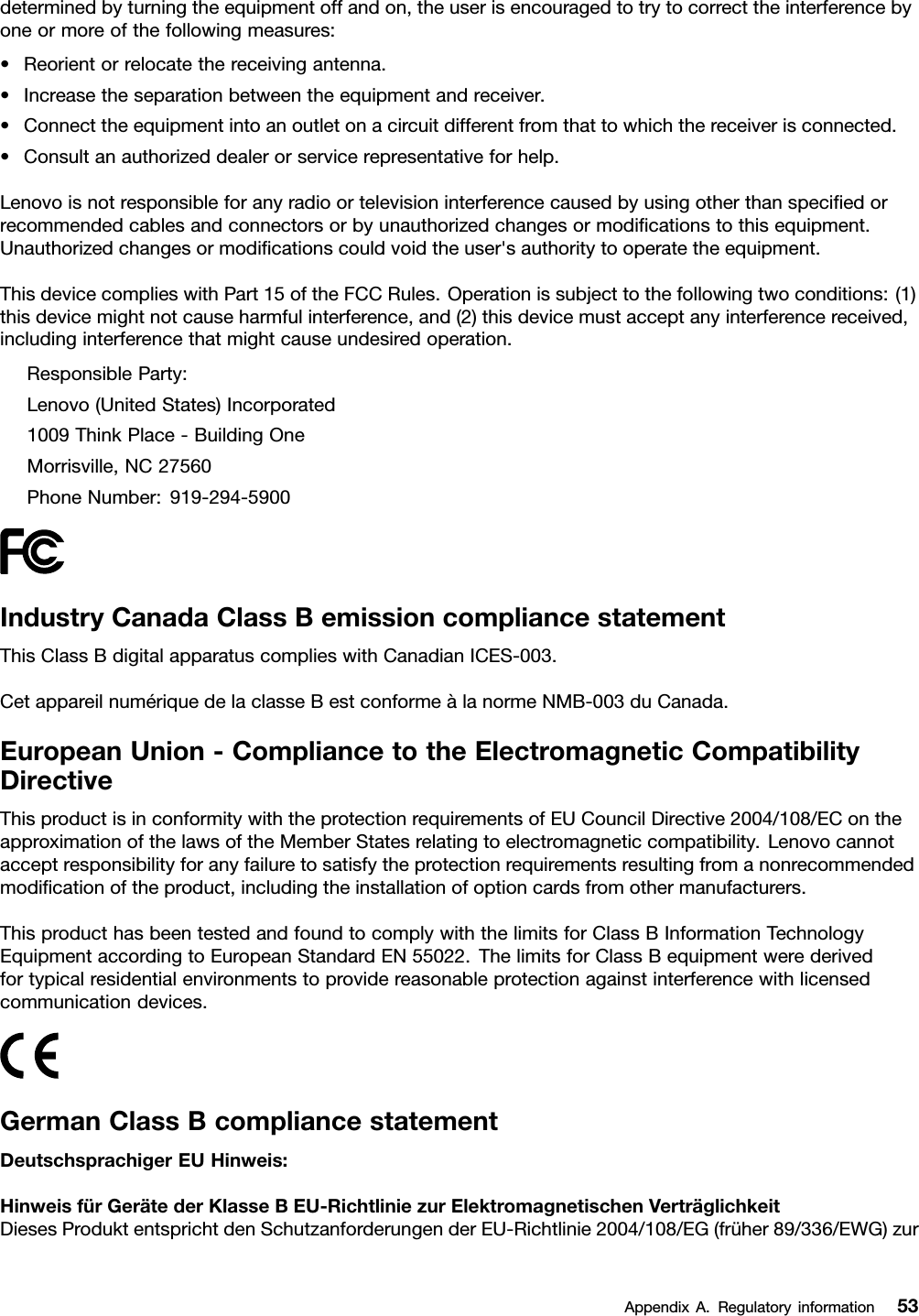 determinedbyturningtheequipmentoffandon,theuserisencouragedtotrytocorrecttheinterferencebyoneormoreofthefollowingmeasures:•Reorientorrelocatethereceivingantenna.•Increasetheseparationbetweentheequipmentandreceiver.•Connecttheequipmentintoanoutletonacircuitdifferentfromthattowhichthereceiverisconnected.•Consultanauthorizeddealerorservicerepresentativeforhelp.Lenovoisnotresponsibleforanyradioortelevisioninterferencecausedbyusingotherthanspeciedorrecommendedcablesandconnectorsorbyunauthorizedchangesormodicationstothisequipment.Unauthorizedchangesormodicationscouldvoidtheuser&apos;sauthoritytooperatetheequipment.ThisdevicecomplieswithPart15oftheFCCRules.Operationissubjecttothefollowingtwoconditions:(1)thisdevicemightnotcauseharmfulinterference,and(2)thisdevicemustacceptanyinterferencereceived,includinginterferencethatmightcauseundesiredoperation.ResponsibleParty:Lenovo(UnitedStates)Incorporated1009ThinkPlace-BuildingOneMorrisville,NC27560PhoneNumber:919-294-5900IndustryCanadaClassBemissioncompliancestatementThisClassBdigitalapparatuscomplieswithCanadianICES-003.CetappareilnumériquedelaclasseBestconformeàlanormeNMB-003duCanada.EuropeanUnion-CompliancetotheElectromagneticCompatibilityDirectiveThisproductisinconformitywiththeprotectionrequirementsofEUCouncilDirective2004/108/EContheapproximationofthelawsoftheMemberStatesrelatingtoelectromagneticcompatibility.Lenovocannotacceptresponsibilityforanyfailuretosatisfytheprotectionrequirementsresultingfromanonrecommendedmodicationoftheproduct,includingtheinstallationofoptioncardsfromothermanufacturers.ThisproducthasbeentestedandfoundtocomplywiththelimitsforClassBInformationTechnologyEquipmentaccordingtoEuropeanStandardEN55022.ThelimitsforClassBequipmentwerederivedfortypicalresidentialenvironmentstoprovidereasonableprotectionagainstinterferencewithlicensedcommunicationdevices.GermanClassBcompliancestatementDeutschsprachigerEUHinweis:HinweisfürGerätederKlasseBEU-RichtliniezurElektromagnetischenVerträglichkeitDiesesProduktentsprichtdenSchutzanforderungenderEU-Richtlinie2004/108/EG(früher89/336/EWG)zurAppendixA.Regulatoryinformation53
