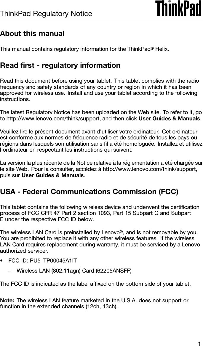 ThinkPadRegulatoryNoticeAboutthismanualThismanualcontainsregulatoryinformationfortheThinkPad®Helix.Readrst-regulatoryinformationReadthisdocumentbeforeusingyourtablet.Thistabletcomplieswiththeradiofrequencyandsafetystandardsofanycountryorregioninwhichithasbeenapprovedforwirelessuse.Installanduseyourtabletaccordingtothefollowinginstructions.ThelatestRegulatoryNoticehasbeenuploadedontheWebsite.Torefertoit,gotohttp://www.lenovo.com/think/support,andthenclickUserGuides&amp;Manuals.Veuillezlireleprésentdocumentavantd&apos;utiliservotreordinateur.Cetordinateurestconformeauxnormesdefréquenceradioetdesécuritédetouslespaysourégionsdanslesquelssonutilisationsanslaétéhomologuée.Installezetutilisezl&apos;ordinateurenrespectantlesinstructionsquisuivent.LaversionlaplusrécentedelaNoticerelativeàlaréglementationaétéchargéesurlesiteWeb.Pourlaconsulter,accédezàhttp://www.lenovo.com/think/support,puissurUserGuides&amp;Manuals.USA-FederalCommunicationsCommission(FCC)ThistabletcontainsthefollowingwirelessdeviceandunderwentthecerticationprocessofFCCCFR47Part2section1093,Part15SubpartCandSubpartEundertherespectiveFCCIDbelow.ThewirelessLANCardispreinstalledbyLenovo®,andisnotremovablebyyou.Youareprohibitedtoreplaceitwithanyotherwirelessfeatures.IfthewirelessLANCardrequiresreplacementduringwarranty,itmustbeservicedbyaLenovoauthorizedservicer.•FCCID:PU5–TP00045A1IT–WirelessLAN(802.11agn)Card(62205ANSFF)TheFCCIDisindicatedasthelabelafxedonthebottomsideofyourtablet.Note:ThewirelessLANfeaturemarketedintheU.S.A.doesnotsupportorfunctionintheextendedchannels(12ch,13ch).1