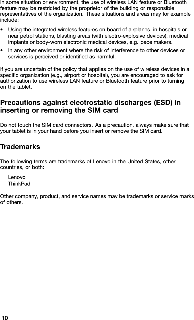 Insomesituationorenvironment,theuseofwirelessLANfeatureorBluetoothfeaturemayberestrictedbytheproprietorofthebuildingorresponsiblerepresentativesoftheorganization.Thesesituationsandareasmayforexampleinclude:•Usingtheintegratedwirelessfeaturesonboardofairplanes,inhospitalsornearpetrolstations,blastingareas(withelectro-explosivedevices),medicalimplantsorbody-wornelectronicmedicaldevices,e.g.pacemakers.•Inanyotherenvironmentwheretheriskofinterferencetootherdevicesorservicesisperceivedoridentiedasharmful.Ifyouareuncertainofthepolicythatappliesontheuseofwirelessdevicesinaspecicorganization(e.g.,airportorhospital),youareencouragedtoaskforauthorizationtousewirelessLANfeatureorBluetoothfeaturepriortoturningonthetablet.Precautionsagainstelectrostaticdischarges(ESD)ininsertingorremovingtheSIMcardDonottouchtheSIMcardconnectors.Asaprecaution,alwaysmakesurethatyourtabletisinyourhandbeforeyouinsertorremovetheSIMcard.TrademarksThefollowingtermsaretrademarksofLenovointheUnitedStates,othercountries,orboth:LenovoThinkPadOthercompany,product,andservicenamesmaybetrademarksorservicemarksofothers.10