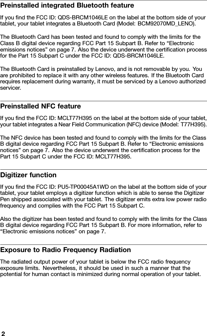 PreinstalledintegratedBluetoothfeatureIfyoundtheFCCID:QDS-BRCM1046LEonthelabelatthebottomsideofyourtablet,yourtabletintegratesaBluetoothCard(Model:BCM92070MD_LENO).TheBluetoothCardhasbeentestedandfoundtocomplywiththelimitsfortheClassBdigitaldeviceregardingFCCPart15SubpartB.Referto“Electronicemissionsnotices”onpage7.AlsothedeviceunderwentthecerticationprocessforthePart15SubpartCundertheFCCID:QDS-BRCM1046LE.TheBluetoothCardispreinstalledbyLenovo,andisnotremovablebyyou.Youareprohibitedtoreplaceitwithanyotherwirelessfeatures.IftheBluetoothCardrequiresreplacementduringwarranty,itmustbeservicedbyaLenovoauthorizedservicer.PreinstalledNFCfeatureIfyoundtheFCCID:MCL T77H395onthelabelatthebottomsideofyourtablet,yourtabletintegratesaNearFieldCommunication(NFC)device(Model:T77H395).TheNFCdevicehasbeentestedandfoundtocomplywiththelimitsfortheClassBdigitaldeviceregardingFCCPart15SubpartB.Referto“Electronicemissionsnotices”onpage7.AlsothedeviceunderwentthecerticationprocessforthePart15SubpartCundertheFCCID:MCLT77H395.DigitizerfunctionIfyoundtheFCCID:PU5-TP00045A1WDonthelabelatthebottomsideofyourtablet,yourtabletemploysadigitizerfunctionwhichisabletosensetheDigitizerPenshippedassociatedwithyourtablet.ThedigitizeremitsextralowpowerradiofrequencyandcomplieswiththeFCCPart15SubpartC.AlsothedigitizerhasbeentestedandfoundtocomplywiththelimitsfortheClassBdigitaldeviceregardingFCCPart15SubpartB.Formoreinformation,referto“Electronicemissionsnotices”onpage7.ExposuretoRadioFrequencyRadiationTheradiatedoutputpowerofyourtabletisbelowtheFCCradiofrequencyexposurelimits.Nevertheless,itshouldbeusedinsuchamannerthatthepotentialforhumancontactisminimizedduringnormaloperationofyourtablet.2