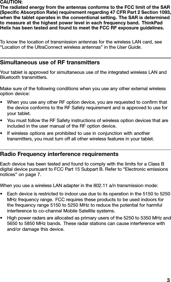 CAUTION:TheradiatedenergyfromtheantennasconformstotheFCClimitoftheSAR(SpecicAbsorptionRate)requirementregarding47CFRPart2Section1093,whenthetabletoperatesintheconventionalsetting.TheSARisdeterminedtomeasureatthehighestpowerlevelineachfrequencyband.ThinkPadHelixhasbeentestedandfoundtomeettheFCCRFexposureguidelines.ToknowthelocationoftransmissionantennasforthewirelessLANcard,see“LocationoftheUltraConnectwirelessantennas”intheUserGuide.SimultaneoususeofRFtransmittersYourtabletisapprovedforsimultaneoususeoftheintegratedwirelessLANandBluetoothtransmitters.Makesureofthefollowingconditionswhenyouuseanyotherexternalwirelessoptiondevice:•WhenyouuseanyotherRFoptiondevice,youarerequestedtoconrmthatthedeviceconformstotheRFSafetyrequirementandisapprovedtouseforyourtablet.•YoumustfollowtheRFSafetyinstructionsofwirelessoptiondevicesthatareincludedintheusermanualoftheRFoptiondevice.•Ifwirelessoptionsareprohibitedtouseinconjunctionwithanothertransmitters,youmustturnoffallotherwirelessfeaturesinyourtablet.RadioFrequencyinterferencerequirementsEachdevicehasbeentestedandfoundtocomplywiththelimitsforaClassBdigitaldevicepursuanttoFCCPart15SubpartB.Referto“Electronicemissionsnotices”onpage7.WhenyouuseawirelessLANadapterinthe802.11a/ntransmissionmode:•Eachdeviceisrestrictedtoindooruseduetoitsoperationinthe5150to5250MHzfrequencyrange.FCCrequirestheseproductstobeusedindoorsforthefrequencyrange5150to5250MHztoreducethepotentialforharmfulinterferencetoco-channelMobileSatellitesystems.•Highpowerradarsareallocatedasprimaryusersofthe5250to5350MHzand5650to5850MHzbands.Theseradarstationscancauseinterferencewithand/ordamagethisdevice.3