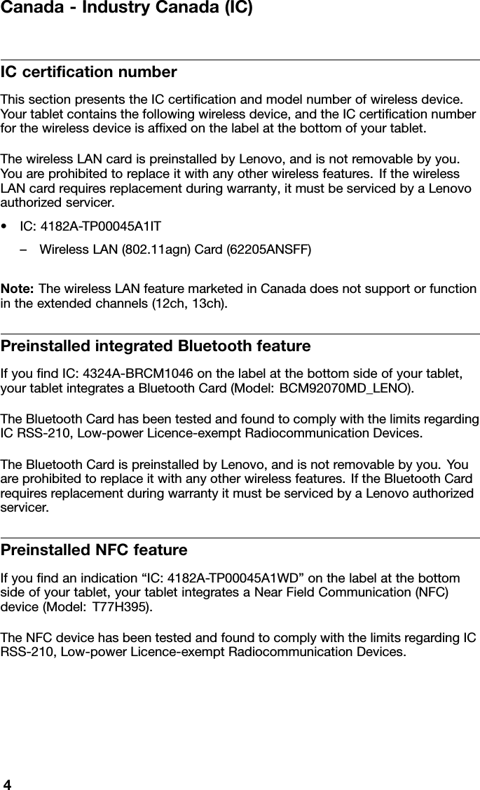 Canada-IndustryCanada(IC)ICcerticationnumberThissectionpresentstheICcerticationandmodelnumberofwirelessdevice.Yourtabletcontainsthefollowingwirelessdevice,andtheICcerticationnumberforthewirelessdeviceisafxedonthelabelatthebottomofyourtablet.ThewirelessLANcardispreinstalledbyLenovo,andisnotremovablebyyou.Youareprohibitedtoreplaceitwithanyotherwirelessfeatures.IfthewirelessLANcardrequiresreplacementduringwarranty,itmustbeservicedbyaLenovoauthorizedservicer.•IC:4182A-TP00045A1IT–WirelessLAN(802.11agn)Card(62205ANSFF)Note:ThewirelessLANfeaturemarketedinCanadadoesnotsupportorfunctionintheextendedchannels(12ch,13ch).PreinstalledintegratedBluetoothfeatureIfyoundIC:4324A-BRCM1046onthelabelatthebottomsideofyourtablet,yourtabletintegratesaBluetoothCard(Model:BCM92070MD_LENO).TheBluetoothCardhasbeentestedandfoundtocomplywiththelimitsregardingICRSS-210,Low-powerLicence-exemptRadiocommunicationDevices.TheBluetoothCardispreinstalledbyLenovo,andisnotremovablebyyou.Youareprohibitedtoreplaceitwithanyotherwirelessfeatures.IftheBluetoothCardrequiresreplacementduringwarrantyitmustbeservicedbyaLenovoauthorizedservicer.PreinstalledNFCfeatureIfyoundanindication“IC:4182A-TP00045A1WD”onthelabelatthebottomsideofyourtablet,yourtabletintegratesaNearFieldCommunication(NFC)device(Model:T77H395).TheNFCdevicehasbeentestedandfoundtocomplywiththelimitsregardingICRSS-210,Low-powerLicence-exemptRadiocommunicationDevices.4