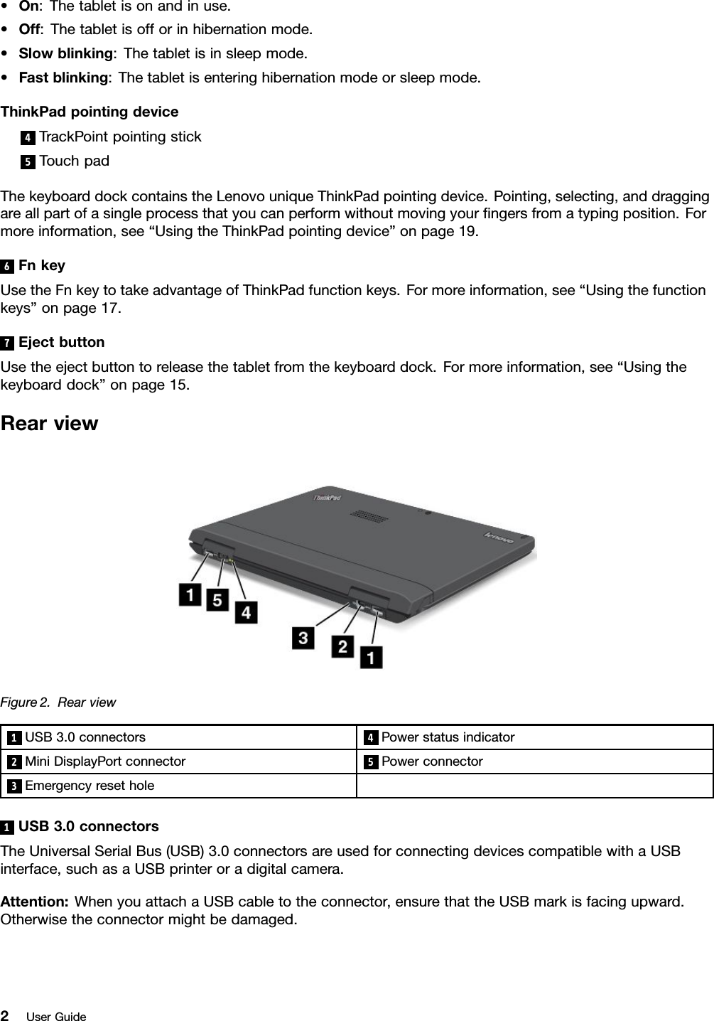 •On:Thetabletisonandinuse.•Off:Thetabletisofforinhibernationmode.•Slowblinking:Thetabletisinsleepmode.•Fastblinking:Thetabletisenteringhibernationmodeorsleepmode.ThinkPadpointingdevice4TrackPointpointingstick5TouchpadThekeyboarddockcontainstheLenovouniqueThinkPadpointingdevice.Pointing,selecting,anddraggingareallpartofasingleprocessthatyoucanperformwithoutmovingyourngersfromatypingposition.Formoreinformation,see“UsingtheThinkPadpointingdevice”onpage19.6FnkeyUsetheFnkeytotakeadvantageofThinkPadfunctionkeys.Formoreinformation,see“Usingthefunctionkeys”onpage17.7EjectbuttonUsetheejectbuttontoreleasethetabletfromthekeyboarddock.Formoreinformation,see“Usingthekeyboarddock”onpage15.RearviewFigure2.Rearview1USB3.0connectors4Powerstatusindicator2MiniDisplayPortconnector5Powerconnector3Emergencyresethole1USB3.0connectorsTheUniversalSerialBus(USB)3.0connectorsareusedforconnectingdevicescompatiblewithaUSBinterface,suchasaUSBprinteroradigitalcamera.Attention:WhenyouattachaUSBcabletotheconnector,ensurethattheUSBmarkisfacingupward.Otherwisetheconnectormightbedamaged.2UserGuide