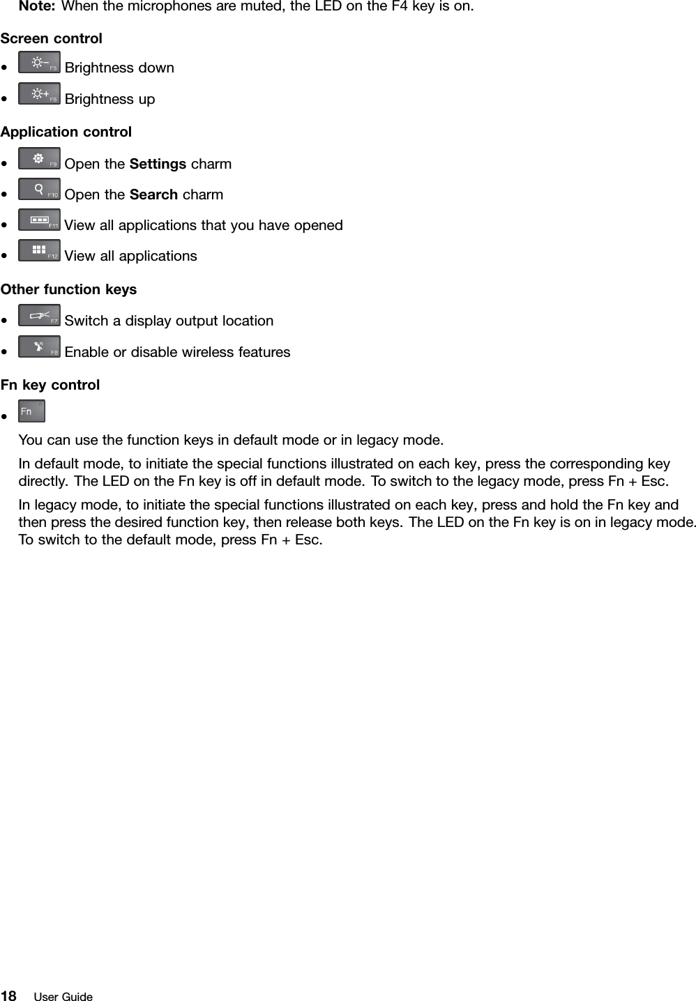 Note:Whenthemicrophonesaremuted,theLEDontheF4keyison.Screencontrol•Brightnessdown•BrightnessupApplicationcontrol•OpentheSettingscharm•OpentheSearchcharm•Viewallapplicationsthatyouhaveopened•ViewallapplicationsOtherfunctionkeys•Switchadisplayoutputlocation•EnableordisablewirelessfeaturesFnkeycontrol•Youcanusethefunctionkeysindefaultmodeorinlegacymode.Indefaultmode,toinitiatethespecialfunctionsillustratedoneachkey,pressthecorrespondingkeydirectly.TheLEDontheFnkeyisoffindefaultmode.Toswitchtothelegacymode,pressFn+Esc.Inlegacymode,toinitiatethespecialfunctionsillustratedoneachkey,pressandholdtheFnkeyandthenpressthedesiredfunctionkey,thenreleasebothkeys.TheLEDontheFnkeyisoninlegacymode.Toswitchtothedefaultmode,pressFn+Esc.18UserGuide