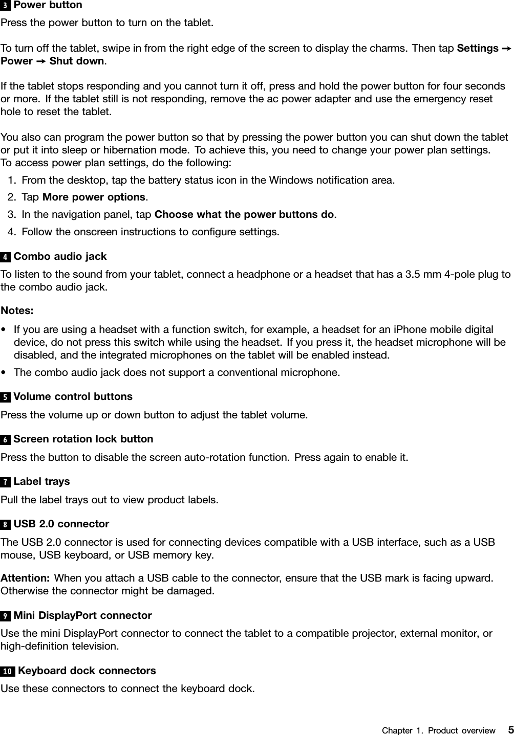 3PowerbuttonPressthepowerbuttontoturnonthetablet.Toturnoffthetablet,swipeinfromtherightedgeofthescreentodisplaythecharms.ThentapSettings➙Power➙Shutdown.Ifthetabletstopsrespondingandyoucannotturnitoff,pressandholdthepowerbuttonforfoursecondsormore.Ifthetabletstillisnotresponding,removetheacpoweradapterandusetheemergencyresetholetoresetthetablet.Youalsocanprogramthepowerbuttonsothatbypressingthepowerbuttonyoucanshutdownthetabletorputitintosleeporhibernationmode.Toachievethis,youneedtochangeyourpowerplansettings.Toaccesspowerplansettings,dothefollowing:1.Fromthedesktop,tapthebatterystatusiconintheWindowsnoticationarea.2.TapMorepoweroptions.3.Inthenavigationpanel,tapChoosewhatthepowerbuttonsdo.4.Followtheonscreeninstructionstoconguresettings.4ComboaudiojackTolistentothesoundfromyourtablet,connectaheadphoneoraheadsetthathasa3.5mm4-poleplugtothecomboaudiojack.Notes:•Ifyouareusingaheadsetwithafunctionswitch,forexample,aheadsetforaniPhonemobiledigitaldevice,donotpressthisswitchwhileusingtheheadset.Ifyoupressit,theheadsetmicrophonewillbedisabled,andtheintegratedmicrophonesonthetabletwillbeenabledinstead.•Thecomboaudiojackdoesnotsupportaconventionalmicrophone.5VolumecontrolbuttonsPressthevolumeupordownbuttontoadjustthetabletvolume.6ScreenrotationlockbuttonPressthebuttontodisablethescreenauto-rotationfunction.Pressagaintoenableit.7LabeltraysPullthelabeltraysouttoviewproductlabels.8USB2.0connectorTheUSB2.0connectorisusedforconnectingdevicescompatiblewithaUSBinterface,suchasaUSBmouse,USBkeyboard,orUSBmemorykey.Attention:WhenyouattachaUSBcabletotheconnector,ensurethattheUSBmarkisfacingupward.Otherwisetheconnectormightbedamaged.9MiniDisplayPortconnectorUsetheminiDisplayPortconnectortoconnectthetablettoacompatibleprojector,externalmonitor,orhigh-denitiontelevision.10KeyboarddockconnectorsUsetheseconnectorstoconnectthekeyboarddock.Chapter1.Productoverview5