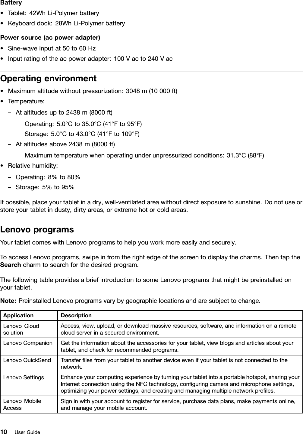 Battery•Tablet:42WhLi-Polymerbattery•Keyboarddock:28WhLi-PolymerbatteryPowersource(acpoweradapter)•Sine-waveinputat50to60Hz•Inputratingoftheacpoweradapter:100Vacto240VacOperatingenvironment•Maximumaltitudewithoutpressurization:3048m(10000ft)•Temperature:–Ataltitudesupto2438m(8000ft)Operating:5.0°Cto35.0°C(41°Fto95°F)Storage:5.0°Cto43.0°C(41°Fto109°F)–Ataltitudesabove2438m(8000ft)Maximumtemperaturewhenoperatingunderunpressurizedconditions:31.3°C(88°F)•Relativehumidity:–Operating:8%to80%–Storage:5%to95%Ifpossible,placeyourtabletinadry,well-ventilatedareawithoutdirectexposuretosunshine.Donotuseorstoreyourtabletindusty,dirtyareas,orextremehotorcoldareas.LenovoprogramsYourtabletcomeswithLenovoprogramstohelpyouworkmoreeasilyandsecurely.ToaccessLenovoprograms,swipeinfromtherightedgeofthescreentodisplaythecharms.ThentaptheSearchcharmtosearchforthedesiredprogram.ThefollowingtableprovidesabriefintroductiontosomeLenovoprogramsthatmightbepreinstalledonyourtablet.Note:PreinstalledLenovoprogramsvarybygeographiclocationsandaresubjecttochange.ApplicationDescriptionLenovoCloudsolutionAccess,view,upload,ordownloadmassiveresources,software,andinformationonaremotecloudserverinasecuredenvironment.LenovoCompanionGettheinformationabouttheaccessoriesforyourtablet,viewblogsandarticlesaboutyourtablet,andcheckforrecommendedprograms.LenovoQuickSendTransferlesfromyourtablettoanotherdeviceevenifyourtabletisnotconnectedtothenetwork.LenovoSettingsEnhanceyourcomputingexperiencebyturningyourtabletintoaportablehotspot,sharingyourInternetconnectionusingtheNFCtechnology,conguringcameraandmicrophonesettings,optimizingyourpowersettings,andcreatingandmanagingmultiplenetworkproles.LenovoMobileAccessSigninwithyouraccounttoregisterforservice,purchasedataplans,makepaymentsonline,andmanageyourmobileaccount.10UserGuide