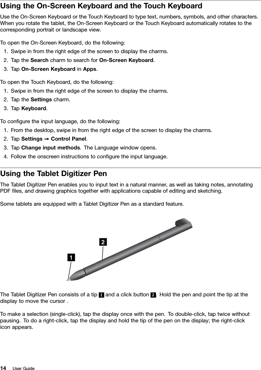 UsingtheOn-ScreenKeyboardandtheTouchKeyboardUsetheOn-ScreenKeyboardortheTouchKeyboardtotypetext,numbers,symbols,andothercharacters.Whenyourotatethetablet,theOn-ScreenKeyboardortheTouchKeyboardautomaticallyrotatestothecorrespondingportraitorlandscapeview.ToopentheOn-ScreenKeyboard,dothefollowing:1.Swipeinfromtherightedgeofthescreentodisplaythecharms.2.TaptheSearchcharmtosearchforOn-ScreenKeyboard.3.TapOn-ScreenKeyboardinApps.ToopentheTouchKeyboard,dothefollowing:1.Swipeinfromtherightedgeofthescreentodisplaythecharms.2.TaptheSettingscharm.3.TapKeyboard.Toconguretheinputlanguage,dothefollowing:1.Fromthedesktop,swipeinfromtherightedgeofthescreentodisplaythecharms.2.TapSettings➙ControlPanel.3.TapChangeinputmethods.TheLanguagewindowopens.4.Followtheonscreeninstructionstoconguretheinputlanguage.UsingtheTabletDigitizerPenTheTabletDigitizerPenenablesyoutoinputtextinanaturalmanner,aswellastakingnotes,annotatingPDFles,anddrawinggraphicstogetherwithapplicationscapableofeditingandsketching.SometabletsareequippedwithaTabletDigitizerPenasastandardfeature.TheTabletDigitizerPenconsistsofatip1andaclickbutton2.Holdthepenandpointthetipatthedisplaytomovethecursor.Tomakeaselection(single-click),tapthedisplayoncewiththepen.Todouble-click,taptwicewithoutpausing.Todoaright-click,tapthedisplayandholdthetipofthepenonthedisplay;theright-clickiconappears.14UserGuide