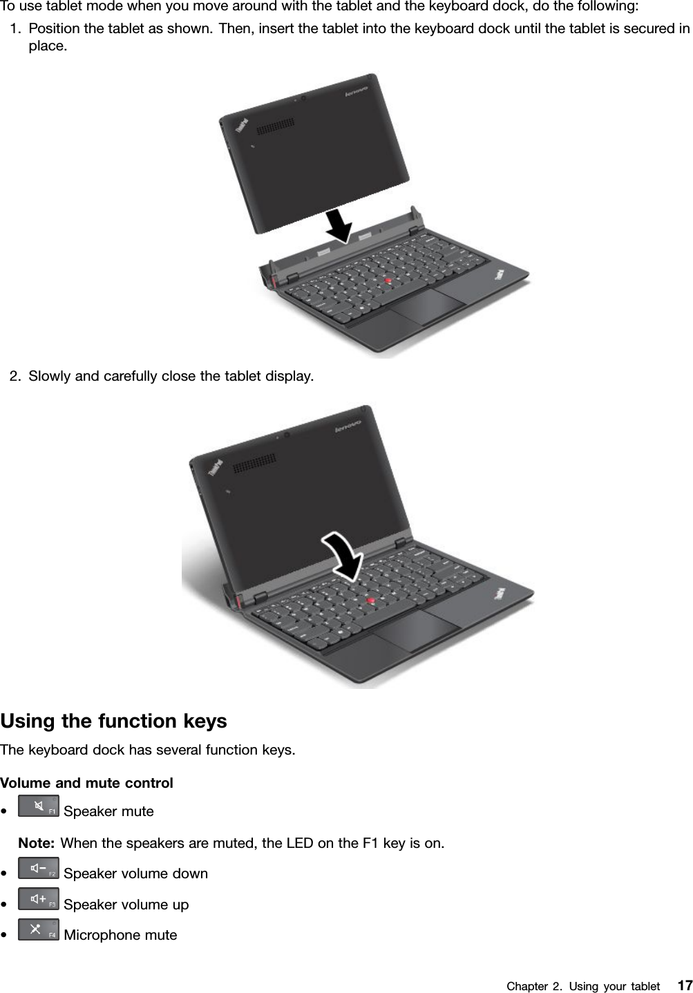 Tousetabletmodewhenyoumovearoundwiththetabletandthekeyboarddock,dothefollowing:1.Positionthetabletasshown.Then,insertthetabletintothekeyboarddockuntilthetabletissecuredinplace.2.Slowlyandcarefullyclosethetabletdisplay.UsingthefunctionkeysThekeyboarddockhasseveralfunctionkeys.Volumeandmutecontrol•SpeakermuteNote:Whenthespeakersaremuted,theLEDontheF1keyison.•Speakervolumedown•Speakervolumeup•MicrophonemuteChapter2.Usingyourtablet17