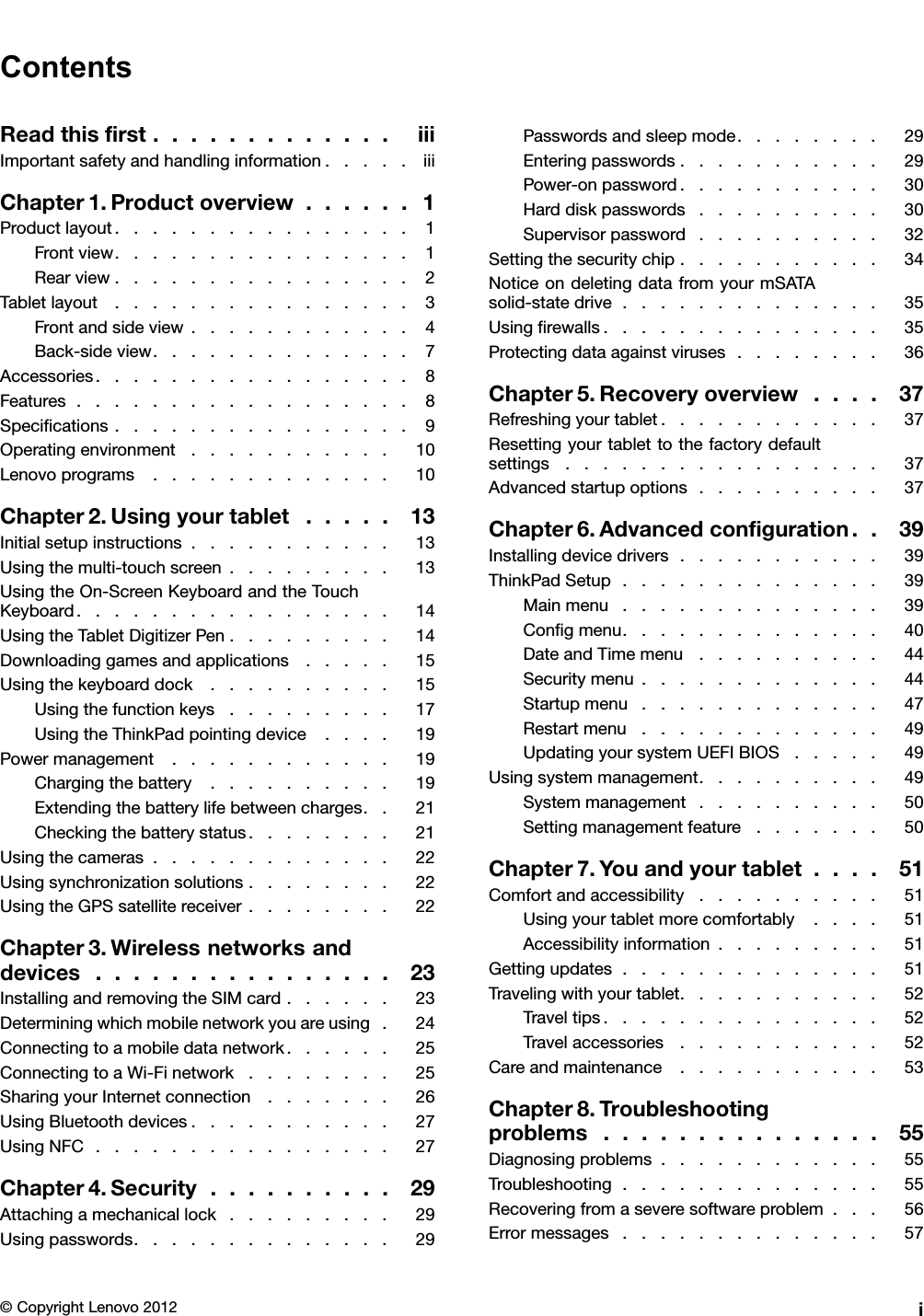 ContentsReadthisrst.............iiiImportantsafetyandhandlinginformation.....iiiChapter1.Productoverview......1Productlayout................1Frontview................1Rearview................2Tabletlayout................3Frontandsideview............4Back-sideview..............7Accessories.................8Features..................8Specications................9Operatingenvironment...........10Lenovoprograms.............10Chapter2.Usingyourtablet.....13Initialsetupinstructions...........13Usingthemulti-touchscreen.........13UsingtheOn-ScreenKeyboardandtheTouchKeyboard.................14UsingtheTabletDigitizerPen.........14Downloadinggamesandapplications.....15Usingthekeyboarddock..........15Usingthefunctionkeys.........17UsingtheThinkPadpointingdevice....19Powermanagement............19Chargingthebattery..........19Extendingthebatterylifebetweencharges..21Checkingthebatterystatus........21Usingthecameras.............22Usingsynchronizationsolutions........22UsingtheGPSsatellitereceiver........22Chapter3.Wirelessnetworksanddevices................23InstallingandremovingtheSIMcard......23Determiningwhichmobilenetworkyouareusing.24Connectingtoamobiledatanetwork......25ConnectingtoaWi-Finetwork........25SharingyourInternetconnection.......26UsingBluetoothdevices...........27UsingNFC................27Chapter4.Security..........29Attachingamechanicallock.........29Usingpasswords..............29Passwordsandsleepmode........29Enteringpasswords...........29Power-onpassword...........30Harddiskpasswords..........30Supervisorpassword..........32Settingthesecuritychip...........34NoticeondeletingdatafromyourmSATAsolid-statedrive..............35Usingrewalls...............35Protectingdataagainstviruses........36Chapter5.Recoveryoverview....37Refreshingyourtablet............37Resettingyourtablettothefactorydefaultsettings.................37Advancedstartupoptions..........37Chapter6.Advancedconguration..39Installingdevicedrivers...........39ThinkPadSetup..............39Mainmenu..............39Congmenu..............40DateandTimemenu..........44Securitymenu.............44Startupmenu.............47Restartmenu.............49UpdatingyoursystemUEFIBIOS.....49Usingsystemmanagement..........49Systemmanagement..........50Settingmanagementfeature.......50Chapter7.Youandyourtablet....51Comfortandaccessibility..........51Usingyourtabletmorecomfortably....51Accessibilityinformation.........51Gettingupdates..............51Travelingwithyourtablet...........52Traveltips...............52Travelaccessories...........52Careandmaintenance...........53Chapter8.Troubleshootingproblems...............55Diagnosingproblems............55Troubleshooting..............55Recoveringfromaseveresoftwareproblem...56Errormessages..............57©CopyrightLenovo2012i