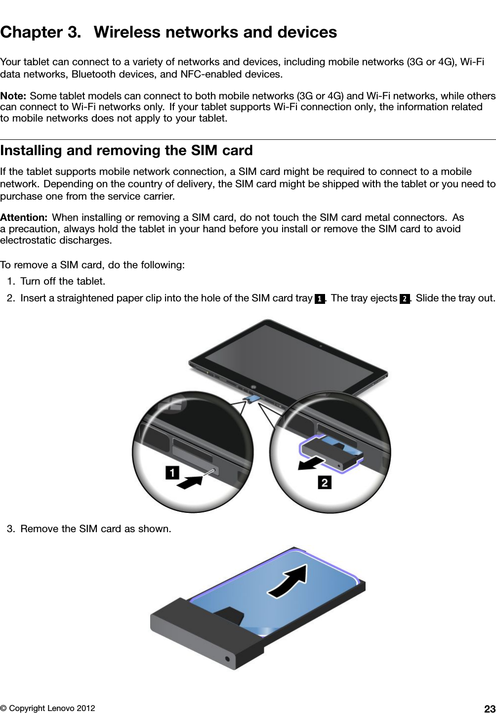 Chapter3.WirelessnetworksanddevicesYourtabletcanconnecttoavarietyofnetworksanddevices,includingmobilenetworks(3Gor4G),Wi-Fidatanetworks,Bluetoothdevices,andNFC-enableddevices.Note:Sometabletmodelscanconnecttobothmobilenetworks(3Gor4G)andWi-Finetworks,whileotherscanconnecttoWi-Finetworksonly.IfyourtabletsupportsWi-Ficonnectiononly,theinformationrelatedtomobilenetworksdoesnotapplytoyourtablet.InstallingandremovingtheSIMcardIfthetabletsupportsmobilenetworkconnection,aSIMcardmightberequiredtoconnecttoamobilenetwork.Dependingonthecountryofdelivery,theSIMcardmightbeshippedwiththetabletoryouneedtopurchaseonefromtheservicecarrier.Attention:WheninstallingorremovingaSIMcard,donottouchtheSIMcardmetalconnectors.Asaprecaution,alwaysholdthetabletinyourhandbeforeyouinstallorremovetheSIMcardtoavoidelectrostaticdischarges.ToremoveaSIMcard,dothefollowing:1.Turnoffthetablet.2.InsertastraightenedpaperclipintotheholeoftheSIMcardtray1.Thetrayejects2.Slidethetrayout.3.RemovetheSIMcardasshown.©CopyrightLenovo201223