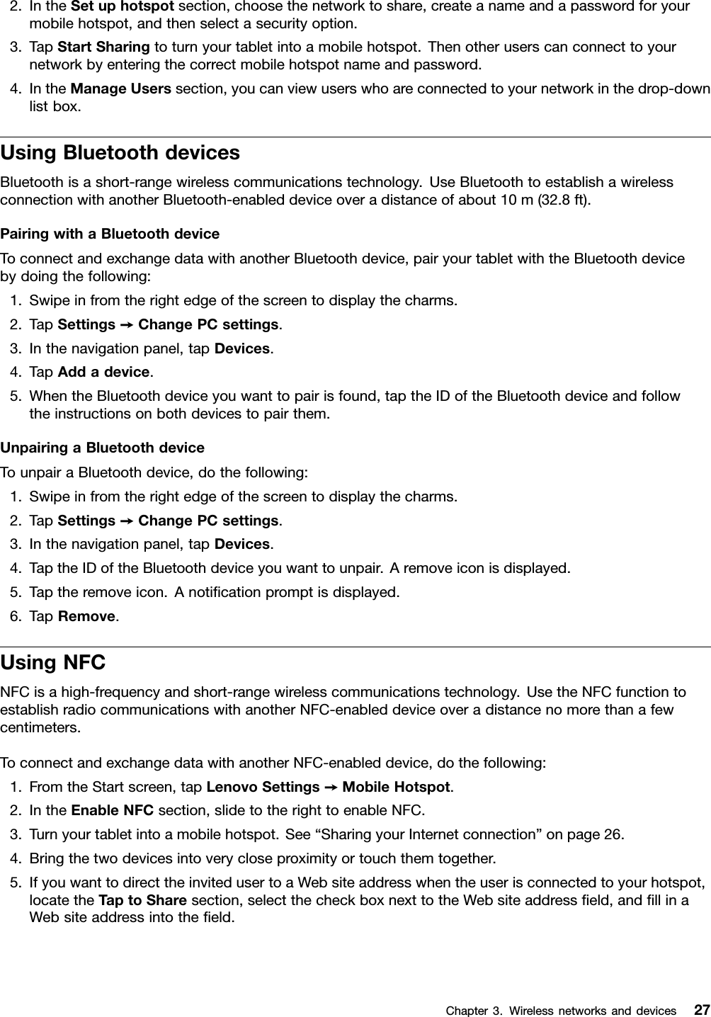 2.IntheSetuphotspotsection,choosethenetworktoshare,createanameandapasswordforyourmobilehotspot,andthenselectasecurityoption.3.TapStartSharingtoturnyourtabletintoamobilehotspot.Thenotheruserscanconnecttoyournetworkbyenteringthecorrectmobilehotspotnameandpassword.4.IntheManageUserssection,youcanviewuserswhoareconnectedtoyournetworkinthedrop-downlistbox.UsingBluetoothdevicesBluetoothisashort-rangewirelesscommunicationstechnology.UseBluetoothtoestablishawirelessconnectionwithanotherBluetooth-enableddeviceoveradistanceofabout10m(32.8ft).PairingwithaBluetoothdeviceToconnectandexchangedatawithanotherBluetoothdevice,pairyourtabletwiththeBluetoothdevicebydoingthefollowing:1.Swipeinfromtherightedgeofthescreentodisplaythecharms.2.TapSettings➙ChangePCsettings.3.Inthenavigationpanel,tapDevices.4.TapAddadevice.5.WhentheBluetoothdeviceyouwanttopairisfound,taptheIDoftheBluetoothdeviceandfollowtheinstructionsonbothdevicestopairthem.UnpairingaBluetoothdeviceTounpairaBluetoothdevice,dothefollowing:1.Swipeinfromtherightedgeofthescreentodisplaythecharms.2.TapSettings➙ChangePCsettings.3.Inthenavigationpanel,tapDevices.4.TaptheIDoftheBluetoothdeviceyouwanttounpair.Aremoveiconisdisplayed.5.Taptheremoveicon.Anoticationpromptisdisplayed.6.TapRemove.UsingNFCNFCisahigh-frequencyandshort-rangewirelesscommunicationstechnology.UsetheNFCfunctiontoestablishradiocommunicationswithanotherNFC-enableddeviceoveradistancenomorethanafewcentimeters.ToconnectandexchangedatawithanotherNFC-enableddevice,dothefollowing:1.FromtheStartscreen,tapLenovoSettings➙MobileHotspot.2.IntheEnableNFCsection,slidetotherighttoenableNFC.3.Turnyourtabletintoamobilehotspot.See“SharingyourInternetconnection”onpage26.4.Bringthetwodevicesintoverycloseproximityortouchthemtogether.5.IfyouwanttodirecttheinvitedusertoaWebsiteaddresswhentheuserisconnectedtoyourhotspot,locatetheT aptoSharesection,selectthecheckboxnexttotheWebsiteaddresseld,andllinaWebsiteaddressintotheeld.Chapter3.Wirelessnetworksanddevices27