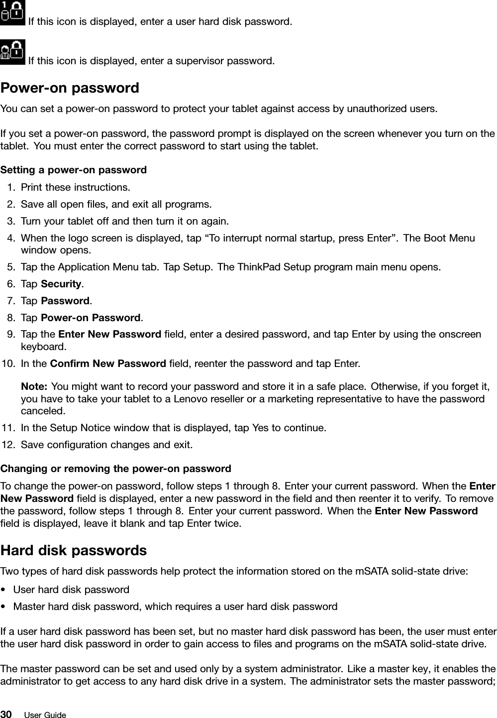 Ifthisiconisdisplayed,enterauserharddiskpassword.Ifthisiconisdisplayed,enterasupervisorpassword.Power-onpasswordYoucansetapower-onpasswordtoprotectyourtabletagainstaccessbyunauthorizedusers.Ifyousetapower-onpassword,thepasswordpromptisdisplayedonthescreenwheneveryouturnonthetablet.Youmustenterthecorrectpasswordtostartusingthetablet.Settingapower-onpassword1.Printtheseinstructions.2.Saveallopenles,andexitallprograms.3.Turnyourtabletoffandthenturnitonagain.4.Whenthelogoscreenisdisplayed,tap“Tointerruptnormalstartup,pressEnter”.TheBootMenuwindowopens.5.TaptheApplicationMenutab.TapSetup.TheThinkPadSetupprogrammainmenuopens.6.TapSecurity.7.TapPassword.8.TapPower-onPassword.9.TaptheEnterNewPasswordeld,enteradesiredpassword,andtapEnterbyusingtheonscreenkeyboard.10.IntheConrmNewPasswordeld,reenterthepasswordandtapEnter.Note:Youmightwanttorecordyourpasswordandstoreitinasafeplace.Otherwise,ifyouforgetit,youhavetotakeyourtablettoaLenovoreselleroramarketingrepresentativetohavethepasswordcanceled.11.IntheSetupNoticewindowthatisdisplayed,tapYestocontinue.12.Savecongurationchangesandexit.Changingorremovingthepower-onpasswordTochangethepower-onpassword,followsteps1through8.Enteryourcurrentpassword.WhentheEnterNewPasswordeldisdisplayed,enteranewpasswordintheeldandthenreenterittoverify.Toremovethepassword,followsteps1through8.Enteryourcurrentpassword.WhentheEnterNewPasswordeldisdisplayed,leaveitblankandtapEntertwice.HarddiskpasswordsTwotypesofharddiskpasswordshelpprotecttheinformationstoredonthemSATAsolid-statedrive:•Userharddiskpassword•Masterharddiskpassword,whichrequiresauserharddiskpasswordIfauserharddiskpasswordhasbeenset,butnomasterharddiskpasswordhasbeen,theusermustentertheuserharddiskpasswordinordertogainaccesstolesandprogramsonthemSATAsolid-statedrive.Themasterpasswordcanbesetandusedonlybyasystemadministrator.Likeamasterkey,itenablestheadministratortogetaccesstoanyharddiskdriveinasystem.Theadministratorsetsthemasterpassword;30UserGuide