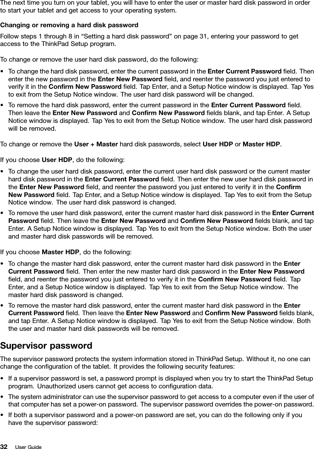 Thenexttimeyouturnonyourtablet,youwillhavetoentertheuserormasterharddiskpasswordinordertostartyourtabletandgetaccesstoyouroperatingsystem.ChangingorremovingaharddiskpasswordFollowsteps1through8in“Settingaharddiskpassword”onpage31,enteringyourpasswordtogetaccesstotheThinkPadSetupprogram.Tochangeorremovetheuserharddiskpassword,dothefollowing:•Tochangetheharddiskpassword,enterthecurrentpasswordintheEnterCurrentPasswordeld.ThenenterthenewpasswordintheEnterNewPasswordeld,andreenterthepasswordyoujustenteredtoverifyitintheConrmNewPasswordeld.TapEnter,andaSetupNoticewindowisdisplayed.TapYestoexitfromtheSetupNoticewindow.Theuserharddiskpasswordwillbechanged.•Toremovetheharddiskpassword,enterthecurrentpasswordintheEnterCurrentPasswordeld.ThenleavetheEnterNewPasswordandConrmNewPasswordeldsblank,andtapEnter.ASetupNoticewindowisdisplayed.TapYestoexitfromtheSetupNoticewindow.Theuserharddiskpasswordwillberemoved.TochangeorremovetheUser+Masterharddiskpasswords,selectUserHDPorMasterHDP.IfyouchooseUserHDP,dothefollowing:•Tochangetheuserharddiskpassword,enterthecurrentuserharddiskpasswordorthecurrentmasterharddiskpasswordintheEnterCurrentPasswordeld.ThenenterthenewuserharddiskpasswordintheEnterNewPasswordeld,andreenterthepasswordyoujustenteredtoverifyitintheConrmNewPasswordeld.TapEnter,andaSetupNoticewindowisdisplayed.TapYestoexitfromtheSetupNoticewindow.Theuserharddiskpasswordischanged.•Toremovetheuserharddiskpassword,enterthecurrentmasterharddiskpasswordintheEnterCurrentPasswordeld.ThenleavetheEnterNewPasswordandConrmNewPasswordeldsblank,andtapEnter.ASetupNoticewindowisdisplayed.TapYestoexitfromtheSetupNoticewindow.Boththeuserandmasterharddiskpasswordswillberemoved.IfyouchooseMasterHDP,dothefollowing:•Tochangethemasterharddiskpassword,enterthecurrentmasterharddiskpasswordintheEnterCurrentPasswordeld.ThenenterthenewmasterharddiskpasswordintheEnterNewPasswordeld,andreenterthepasswordyoujustenteredtoverifyitintheConrmNewPasswordeld.TapEnter,andaSetupNoticewindowisdisplayed.TapYestoexitfromtheSetupNoticewindow.Themasterharddiskpasswordischanged.•Toremovethemasterharddiskpassword,enterthecurrentmasterharddiskpasswordintheEnterCurrentPasswordeld.ThenleavetheEnterNewPasswordandConrmNewPasswordeldsblank,andtapEnter.ASetupNoticewindowisdisplayed.TapYestoexitfromtheSetupNoticewindow.Boththeuserandmasterharddiskpasswordswillberemoved.SupervisorpasswordThesupervisorpasswordprotectsthesysteminformationstoredinThinkPadSetup.Withoutit,noonecanchangethecongurationofthetablet.Itprovidesthefollowingsecurityfeatures:•Ifasupervisorpasswordisset,apasswordpromptisdisplayedwhenyoutrytostarttheThinkPadSetupprogram.Unauthorizeduserscannotgetaccesstocongurationdata.•Thesystemadministratorcanusethesupervisorpasswordtogetaccesstoacomputereveniftheuserofthatcomputerhassetapower-onpassword.Thesupervisorpasswordoverridesthepower-onpassword.•Ifbothasupervisorpasswordandapower-onpasswordareset,youcandothefollowingonlyifyouhavethesupervisorpassword:32UserGuide