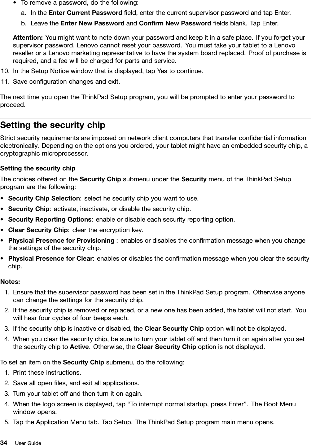 •Toremoveapassword,dothefollowing:a.IntheEnterCurrentPasswordeld,enterthecurrentsupervisorpasswordandtapEnter.b.LeavetheEnterNewPasswordandConrmNewPasswordeldsblank.TapEnter.Attention:Youmightwanttonotedownyourpasswordandkeepitinasafeplace.Ifyouforgetyoursupervisorpassword,Lenovocannotresetyourpassword.YoumusttakeyourtablettoaLenovoreselleroraLenovomarketingrepresentativetohavethesystemboardreplaced.Proofofpurchaseisrequired,andafeewillbechargedforpartsandservice.10.IntheSetupNoticewindowthatisdisplayed,tapYestocontinue.11.Savecongurationchangesandexit.ThenexttimeyouopentheThinkPadSetupprogram,youwillbepromptedtoenteryourpasswordtoproceed.SettingthesecuritychipStrictsecurityrequirementsareimposedonnetworkclientcomputersthattransfercondentialinformationelectronically.Dependingontheoptionsyouordered,yourtabletmighthaveanembeddedsecuritychip,acryptographicmicroprocessor.SettingthesecuritychipThechoicesofferedontheSecurityChipsubmenuundertheSecuritymenuoftheThinkPadSetupprogramarethefollowing:•SecurityChipSelection:selecthesecuritychipyouwanttouse.•SecurityChip:activate,inactivate,ordisablethesecuritychip.•SecurityReportingOptions:enableordisableeachsecurityreportingoption.•ClearSecurityChip:cleartheencryptionkey.•PhysicalPresenceforProvisioning:enablesordisablestheconrmationmessagewhenyouchangethesettingsofthesecuritychip.•PhysicalPresenceforClear:enablesordisablestheconrmationmessagewhenyouclearthesecuritychip.Notes:1.EnsurethatthesupervisorpasswordhasbeensetintheThinkPadSetupprogram.Otherwiseanyonecanchangethesettingsforthesecuritychip.2.Ifthesecuritychipisremovedorreplaced,oranewonehasbeenadded,thetabletwillnotstart.Youwillhearfourcyclesoffourbeepseach.3.Ifthesecuritychipisinactiveordisabled,theClearSecurityChipoptionwillnotbedisplayed.4.Whenyouclearthesecuritychip,besuretoturnyourtabletoffandthenturnitonagainafteryousetthesecuritychiptoActive.Otherwise,theClearSecurityChipoptionisnotdisplayed.TosetanitemontheSecurityChipsubmenu,dothefollowing:1.Printtheseinstructions.2.Saveallopenles,andexitallapplications.3.Turnyourtabletoffandthenturnitonagain.4.Whenthelogoscreenisdisplayed,tap“Tointerruptnormalstartup,pressEnter”.TheBootMenuwindowopens.5.TaptheApplicationMenutab.TapSetup.TheThinkPadSetupprogrammainmenuopens.34UserGuide