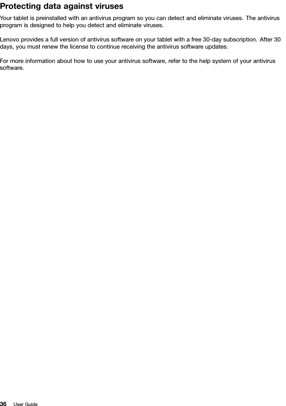 ProtectingdataagainstvirusesYourtabletispreinstalledwithanantivirusprogramsoyoucandetectandeliminateviruses.Theantivirusprogramisdesignedtohelpyoudetectandeliminateviruses.Lenovoprovidesafullversionofantivirussoftwareonyourtabletwithafree30-daysubscription.After30days,youmustrenewthelicensetocontinuereceivingtheantivirussoftwareupdates.Formoreinformationabouthowtouseyourantivirussoftware,refertothehelpsystemofyourantivirussoftware.36UserGuide