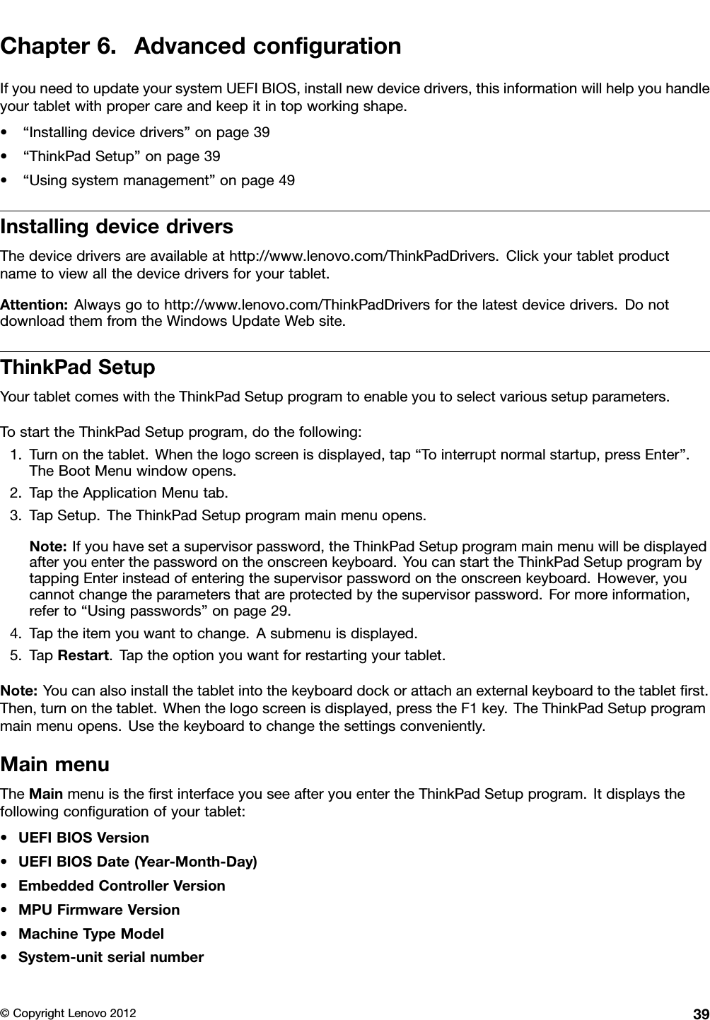 Chapter6.AdvancedcongurationIfyouneedtoupdateyoursystemUEFIBIOS,installnewdevicedrivers,thisinformationwillhelpyouhandleyourtabletwithpropercareandkeepitintopworkingshape.•“Installingdevicedrivers”onpage39•“ThinkPadSetup”onpage39•“Usingsystemmanagement”onpage49InstallingdevicedriversThedevicedriversareavailableathttp://www.lenovo.com/ThinkPadDrivers.Clickyourtabletproductnametoviewallthedevicedriversforyourtablet.Attention:Alwaysgotohttp://www.lenovo.com/ThinkPadDriversforthelatestdevicedrivers.DonotdownloadthemfromtheWindowsUpdateWebsite.ThinkPadSetupYourtabletcomeswiththeThinkPadSetupprogramtoenableyoutoselectvarioussetupparameters.TostarttheThinkPadSetupprogram,dothefollowing:1.Turnonthetablet.Whenthelogoscreenisdisplayed,tap“Tointerruptnormalstartup,pressEnter”.TheBootMenuwindowopens.2.TaptheApplicationMenutab.3.TapSetup.TheThinkPadSetupprogrammainmenuopens.Note:Ifyouhavesetasupervisorpassword,theThinkPadSetupprogrammainmenuwillbedisplayedafteryouenterthepasswordontheonscreenkeyboard.YoucanstarttheThinkPadSetupprogrambytappingEnterinsteadofenteringthesupervisorpasswordontheonscreenkeyboard.However,youcannotchangetheparametersthatareprotectedbythesupervisorpassword.Formoreinformation,referto“Usingpasswords”onpage29.4.Taptheitemyouwanttochange.Asubmenuisdisplayed.5.TapRestart.Taptheoptionyouwantforrestartingyourtablet.Note:Youcanalsoinstallthetabletintothekeyboarddockorattachanexternalkeyboardtothetabletrst.Then,turnonthetablet.Whenthelogoscreenisdisplayed,presstheF1key.TheThinkPadSetupprogrammainmenuopens.Usethekeyboardtochangethesettingsconveniently.MainmenuTheMainmenuistherstinterfaceyouseeafteryouentertheThinkPadSetupprogram.Itdisplaysthefollowingcongurationofyourtablet:•UEFIBIOSVersion•UEFIBIOSDate(Year-Month-Day)•EmbeddedControllerVersion•MPUFirmwareVersion•MachineTypeModel•System-unitserialnumber©CopyrightLenovo201239