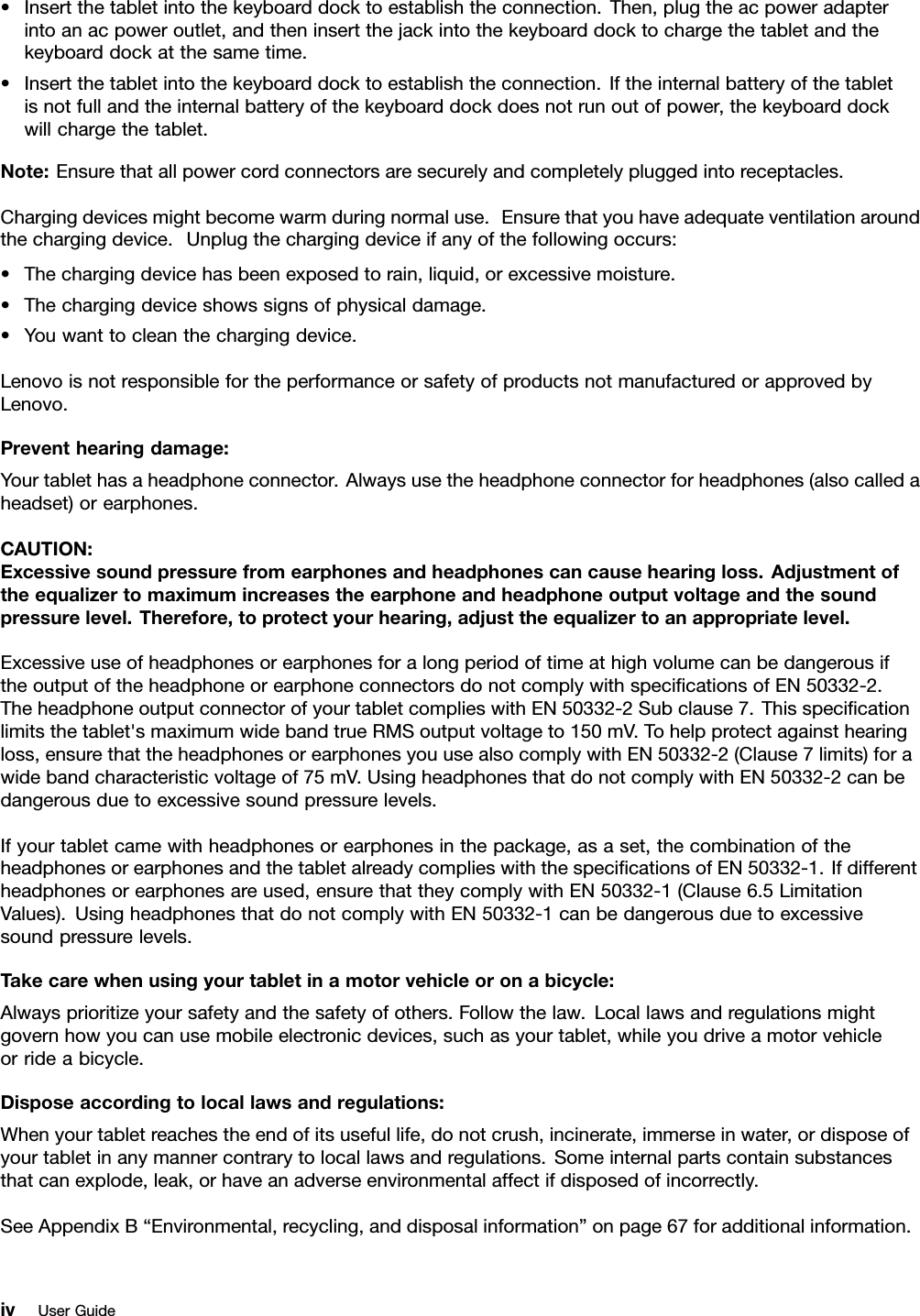 •Insertthetabletintothekeyboarddocktoestablishtheconnection.Then,plugtheacpoweradapterintoanacpoweroutlet,andtheninsertthejackintothekeyboarddocktochargethetabletandthekeyboarddockatthesametime.•Insertthetabletintothekeyboarddocktoestablishtheconnection.Iftheinternalbatteryofthetabletisnotfullandtheinternalbatteryofthekeyboarddockdoesnotrunoutofpower,thekeyboarddockwillchargethetablet.Note:Ensurethatallpowercordconnectorsaresecurelyandcompletelypluggedintoreceptacles.Chargingdevicesmightbecomewarmduringnormaluse.Ensurethatyouhaveadequateventilationaroundthechargingdevice.Unplugthechargingdeviceifanyofthefollowingoccurs:•Thechargingdevicehasbeenexposedtorain,liquid,orexcessivemoisture.•Thechargingdeviceshowssignsofphysicaldamage.•Youwanttocleanthechargingdevice.LenovoisnotresponsiblefortheperformanceorsafetyofproductsnotmanufacturedorapprovedbyLenovo.Preventhearingdamage:Yourtablethasaheadphoneconnector.Alwaysusetheheadphoneconnectorforheadphones(alsocalledaheadset)orearphones.CAUTION:Excessivesoundpressurefromearphonesandheadphonescancausehearingloss.Adjustmentoftheequalizertomaximumincreasestheearphoneandheadphoneoutputvoltageandthesoundpressurelevel.Therefore,toprotectyourhearing,adjusttheequalizertoanappropriatelevel.ExcessiveuseofheadphonesorearphonesforalongperiodoftimeathighvolumecanbedangerousiftheoutputoftheheadphoneorearphoneconnectorsdonotcomplywithspecicationsofEN50332-2.TheheadphoneoutputconnectorofyourtabletcomplieswithEN50332-2Subclause7.Thisspecicationlimitsthetablet&apos;smaximumwidebandtrueRMSoutputvoltageto150mV.Tohelpprotectagainsthearingloss,ensurethattheheadphonesorearphonesyouusealsocomplywithEN50332-2(Clause7limits)forawidebandcharacteristicvoltageof75mV.UsingheadphonesthatdonotcomplywithEN50332-2canbedangerousduetoexcessivesoundpressurelevels.Ifyourtabletcamewithheadphonesorearphonesinthepackage,asaset,thecombinationoftheheadphonesorearphonesandthetabletalreadycomplieswiththespecicationsofEN50332-1.Ifdifferentheadphonesorearphonesareused,ensurethattheycomplywithEN50332-1(Clause6.5LimitationValues).UsingheadphonesthatdonotcomplywithEN50332-1canbedangerousduetoexcessivesoundpressurelevels.Takecarewhenusingyourtabletinamotorvehicleoronabicycle:Alwaysprioritizeyoursafetyandthesafetyofothers.Followthelaw.Locallawsandregulationsmightgovernhowyoucanusemobileelectronicdevices,suchasyourtablet,whileyoudriveamotorvehicleorrideabicycle.Disposeaccordingtolocallawsandregulations:Whenyourtabletreachestheendofitsusefullife,donotcrush,incinerate,immerseinwater,ordisposeofyourtabletinanymannercontrarytolocallawsandregulations.Someinternalpartscontainsubstancesthatcanexplode,leak,orhaveanadverseenvironmentalaffectifdisposedofincorrectly.SeeAppendixB“Environmental,recycling,anddisposalinformation”onpage67foradditionalinformation.ivUserGuide